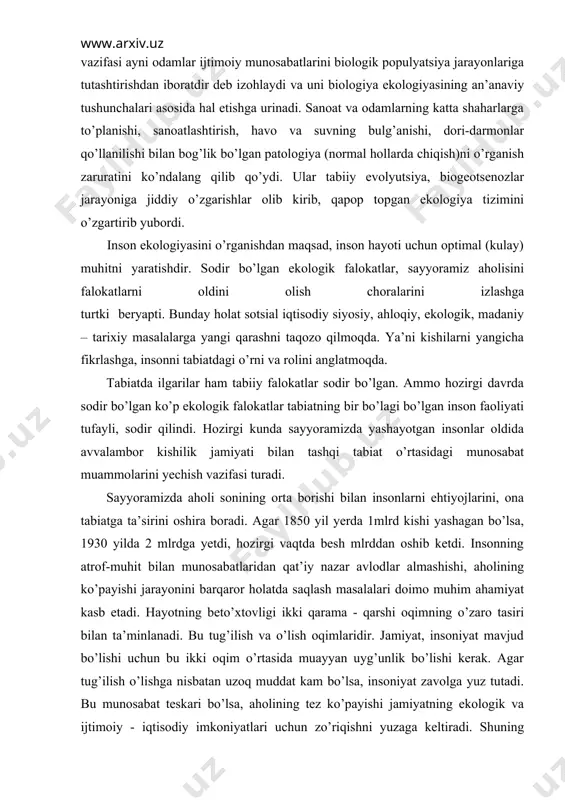 sayyoramizda aholi sonining orta borishi bilan insonlarni ehtiyojlarini, ona tabiatga ta’sirini oshira boradi. agar 1850 yil yerda 1mlrd kishi yashagan bo’lsa, 1930 yilda 2 mlrdga yetdi, hozirgi vaqtda besh mlrddan oshib ketdi. insonning atrof-muhit bilan munosabatlaridan qat’iy nazar avlodlar almashishi, aholining ko’payishi jarayonini barqaror holatda saqlash masalalari doimo muhim ahamiyat kasb etadi. hayotning beto’xtovligi ikki qarama - qarshi oqimning o’zaro tasiri bilan ta’minlanadi. bu tug’ilish va o’lish oqimlaridir. jamiyat, insoniyat mavjud bo’lishi uchun bu ikki oqim o’rtasida muayyan uyg’unlik bo’lishi kerak. agar tug’ilish o’lishga nisbatan uzoq muddat kam bo’lsa, insoniyat zavolga yuz tutadi. bu munosabat teskari bo’lsa, aholining tez ko’payishi jamiyatning ekologik va ijtimoiy - iqtisodiy imkoniyatlari uchun zo’riqishni yuzaga keltiradi. shuning uchun ham bu ikki oqimni uyg’un holatda saqlash jamiyatning eng muhim vazifalaridan biri bo’lib, uni hal etishga juda katta ijtimoiy kuch-quvvat sarflanadi. insoniyat o’tmishdan meros qolgan dastlabki ekologik muvozanat holatida hayotni boshlagan. lekin jamiyat tiklanishi davrida kollektiv mehnat …