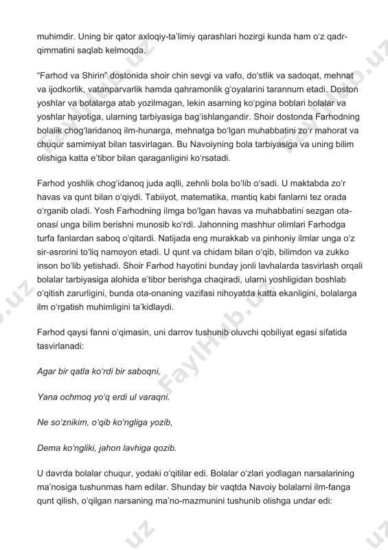 unga bilim berishni munosib ko‘rdi. jahonning mashhur olimlari farhodga turfa fanlardan saboq o‘qitardi. natijada eng murakkab va pinhoniy ilmlar unga o‘z sir-asrorini to‘liq namoyon etadi. u qunt va chidam bilan o‘qib, bilimdon va zukko inson bo‘lib yetishadi. shoir farhod hayotini bunday jonli lavhalarda tasvirlash orqali bolalar tarbiyasiga alohida e’tibor berishga chaqiradi, ularni yoshligidan boshlab o‘qitish zarurligini, bunda ota-onaning vazifasi nihoyatda katta ekanligini, bolalarga ilm o‘rgatish muhimligini ta’kidlaydi. farhod qaysi fanni o‘qimasin, uni darrov tushunib oluvchi qobiliyat egasi sifatida tasvirlanadi: agar bir qatla ko‘rdi bir saboqni, yana ochmoq yo‘q erdi ul varaqni. ne so‘znikim, o‘qib ko‘ngliga yozib, dema ko‘ngliki, jahon lavhiga qozib. u davrda bolalar chuqur, yodaki o‘qitilar edi. bolalar o‘zlari yodlagan narsalarining ma’nosiga tushunmas ham edilar. shunday bir vaqtda navoiy bolalarni ilm-fanga qunt qilish, o‘qilgan narsaning ma’no-mazmunini tushunib olishga undar edi: o‘qib o‘tmak, uqib o‘tmak shiori, qolib yonida, safha-safha bori… farhodning qunt qilib, ma’nosini tushunib o‘qishi natijasida ko‘p ilmlarni egallaganligi …