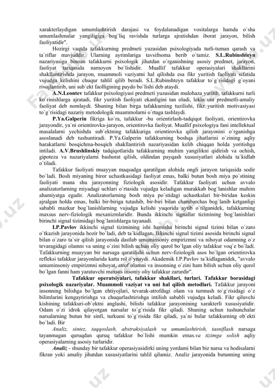 htirilgan holda aks ettirishi ta`kidlab o`tiladi, xolos, lekin uning xarakterli xususiyatlari bevosita so`z yordami bilan ifodalanishi muallifning diqqat markazidan chetda qolgan. m.v.gamezo tomonidan "tafakkur voqelikning umumlashgan holda va so`z hamda o`tmish tajriba vositalarida aks ettirilishi" ekanligi bayon qiladi. u tafakkurning umumlashgan so`z vositasida va vositali atrof- muhit hodisalarini aks ettira olishni ta`kidlaydi. a.v.petrovskiy tahriri ostidagi darslikda tafakkurga quyidagicha ta`rif keltiriladi: "tafakkur - ijtimoiy sababiy, nutq bilan chambarchas bog`liq muhim bir yangilik qidirish va ochishdan iborat psixik jarayondir, boshqacha qilib aytganda, tafakkur voqelikni analiz va sintez qilish, uni bavosita va umumlashtirib aks ettirish jarayonidir". v.v.bogoslovskiy taqriridagi darslikda ham tafakkurga berilgan ta`rif uning umumlashgan va bilvosita aks ettirish xususiyatlari yoritilgan, xolos. huddi shunga o`xshash tafakkur xususiyatlari f.n.gonobolin, k.k.platonov darsliklarida ham uchraydi. keltirilgan ta`riflar orasida o.k.tixomirovning darsligidagi ta`rif nisbatan to`liqroq deb hisoblanadi. unda tafakkur predmetiga kiruvchi tarkibiy qismlar mana bunday ifodalanadi: "tafakkur - bu o`z mahsuloti bilan voqelikni umumlashtirib, bavosita aks ettirishni xarakterlaydigan …