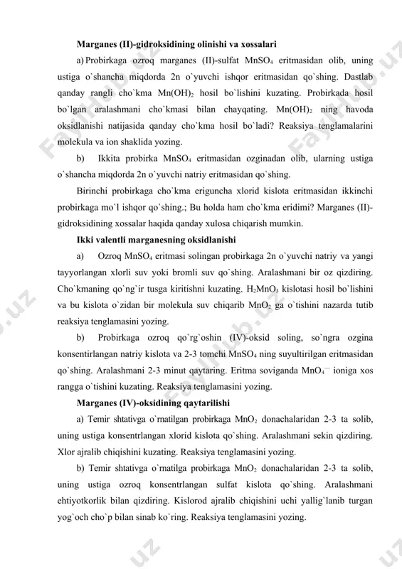 100 ml li stakan, shtativ probirkalari bilan marganes (ii)-gidroksidining olinishi va xossalari a) probirkaga ozroq marganes (ii)-sulfat mnso4 eritmasidan olib, uning ustiga o`shancha miqdorda 2n o`yuvchi ishqor eritmasidan qo`shing. dastlab qanday rangli cho`kma mn(oh)2 hosil bo`lishini kuzating. probirkada hosil bo`lgan aralashmani cho`kmasi bilan chayqating. mn(oh)2 ning havoda oksidlanishi natijasida qanday cho`kma hosil bo`ladi? reaksiya tenglamalarini molekula va ion shaklida yozing. b) ikkita probirka mnso4 eritmasidan ozginadan olib, ularning ustiga o`shancha miqdorda 2n o`yuvchi natriy eritmasidan qo`shing. birinchi probirkaga cho`kma eriguncha xlorid kislota eritmasidan ikkinchi probirkaga mo`l ishqor qo`shing.; bu holda ham cho`kma eridimi? marganes (ii)-gidroksidining xossalar haqida qanday xulosa chiqarish mumkin. ikki valentli marganesning oksidlanishi a) ozroq mnso4 eritmasi solingan probirkaga 2n o`yuvchi natriy va yangi tayyorlangan xlorli suv yoki bromli suv qo`shing. aralashmani bir oz qizdiring. cho`kmaning qo`ng`ir tusga kiritishni kuzating. h2mno3 kislotasi hosil bo`lishini va bu kislota o`zidan bir molekula suv chiqarib mno2 ga o`tishini nazarda tutib reaksiya …