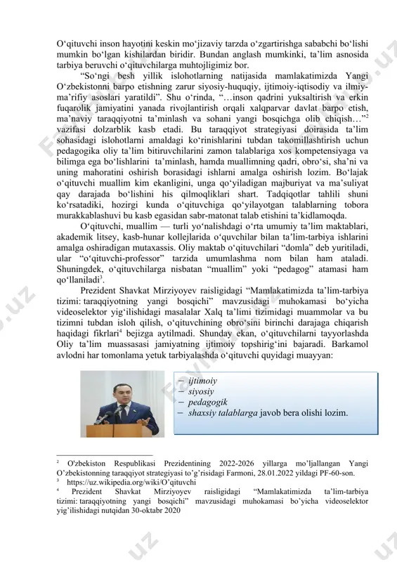 nadi. “…..ajdodlarimizning boy ma’naviy merosini o‘rganish, ularning insonparvarlik g‘oyalarini hayotga keng tatbiq etish , davlatning buyuk kelajagi, albatta, yoshlarni chuqur bilimli va barkamol shaxs taqdiri bilan bog‘liqligini unutmagan holda, ushbu muammoni mahoratli, bilimli pedagoglar faoliyatiga tayanib yechish mumkinligini unutmasligimiz lozim. o‘qituvchi inson hayotini keskin mo‘jizaviy tarzda o‘zgartirishga sababchi bo‘lishi mumkin bo‘lgan kishilardan biridir. bundan anglash mumkinki, ta’lim asnosida tarbiya beruvchi o‘qituvchilarga muhtojligimiz bor. “so‘ngi besh yillik islohotlarning natijasida mamlakatimizda yangi o‘zbekistonni barpo etishning zarur siyosiy-huquqiy, ijtimoiy-iqtisodiy va ilmiy-ma’rifiy asoslari yaratildi”. shu o‘rinda, “…inson qadrini yuksaltirish va erkin fuqarolik jamiyatini yanada rivojlantirish orqali xalqparvar davlat barpo etish, ma’naviy taraqqiyotni ta’minlash va sohani yangi bosqichga olib chiqish…” vazifasi dolzarblik kasb etadi. bu taraqqiyot strategiyasi doirasida ta’lim sohasidagi islohotlarni amaldagi ko‘rinishlarini tubdan takomillashtirish uchun pedagogika oliy ta’lim bitiruvchilarini zamon talablariga xos kompetensiyaga va bilimga ega bo‘lishlarini ta’minlash, hamda muallimning qadri, obro‘si, sha’ni va uning mahoratini oshirish borasidagi ishlarni amalga oshirish lozim. bo‘lajak o‘qituvchi …