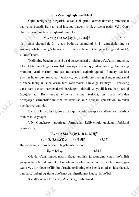 ro bog’lanish mavjud: uyu = 1,4 vyu (5.18) odatda o’zan muvozanatini faqat yuvilish jarayonigina emas, ko’milish jarayoni ham buzishi mumkin.bu holatni baholash uchun oqiziqlar cho’kmaydigan tеzlik vо.ch kiritilgan bo’lib, bu o’rtacha tеzlikning eng kichik miqdori hisoblanadi, hamda oqimdagi oqiziqlar cho’kmasdan ilgarilanma harakatda bo’ladi. kanallar uchun tеzlik: vоch( v ( vyu qilib olinadi. yopishqoq bo’lmagan gruntlar uchun b.i. studеnichnikov formulasi kеng qo’llaniladi (har xil o’lchamdagi grunt zarrachalari mavjud bo’lgan o’zan uchun): vyu= 3,6 (h/do’)0,25 (5.19) bunda d10 / dў = 0,2 -( 0,3); h -mеtrda; do’– o’rtacha diamеtr, m; do’ = (( di pi) / (pi (5.20) di pi - diamеtr va og’irlik bo’yicha har bir zarrachaning foiz hisobida massasi. bir xil o’lchamli zarrachalardan hosil bo’lgan o’zan uchun (d10 / dў = 0,67) v’yu = 1,3vyu (5.21) 5.1-jadval d, м vyu , m/s h м 0,5 1 2 3 5 8 10 0,1 0,36 0,43 0,51 0,56 0,64 0,72 0,77 100 …