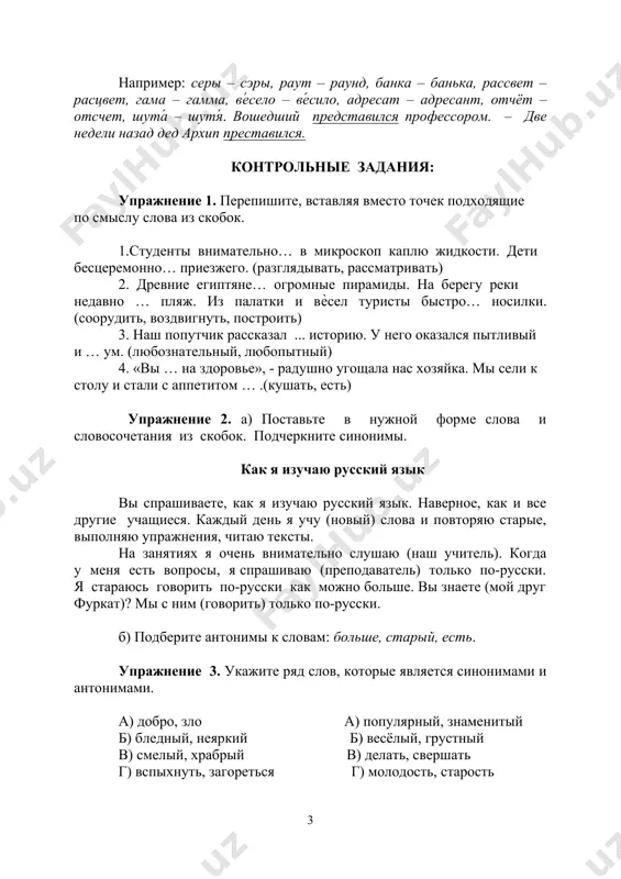 сэры, раут – раунд, банка – банька, рассвет – расцвет, гама – гамма, ве́село – ве́сило, адресат – адресант, отчёт – отсчет, шута́ – шутя́. вошедший представился профессором. – две недели назад дед архип преставился. контрольные задания: упражнение 1. перепишите, вставляя вместо точек подходящие по смыслу слова из скобок. 1.студенты внимательно… в микроскоп каплю жидкости. дети бесцеремонно… приезжего. (разглядывать, рассматривать) 2. древние египтяне… огромные пирамиды. на берегу реки недавно … пляж. из палатки и вѐсел туристы быстро… носилки. (соорудить, воздвигнуть, построить) 3. наш попутчик рассказал ... историю. у него оказался пытливый и … ум. (любознательный, любопытный) 4. «вы … на здоровье», - радушно угощала нас хозяйка. мы сели к столу и стали с аппетитом … .(кушать, есть) упражнение 2. а) поставьте в нужной форме слова и словосочетания из скобок. подчеркните синонимы. как я изучаю русский язык вы спрашиваете, как я изучаю русский язык. наверное, как и все другие учащиеся. каждый …