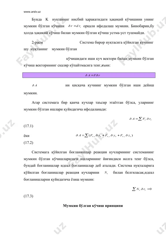 и бўлишини исботлаймиз: фараз қилайлик, (17.4) шарт бажарилса ҳам система мувозанатда бўлмасин. бу ҳолда системанинг нуқталари ҳаракатга келади. натижада бу нуқталарга таъсир этувчи кучлар тенг таъсир этувчиси нолга тенг бўлмайди. бошланғич пайтда система тинч ҳолатда бўлгани сабабли нуқталари таъсир этувчи кучлар таъсирида мос равишда ҳақиқий кўчишларни олади.системага қўйилган боғланиш стационар бўлгани сабабли ҳақиқий кўчишлар мос равишда мумкин бўлган кўчишлар билан устма-уст тушади. бу ҳолда: бу тенгликларни қўшсак, келиб чиқади. боғланиш идеал бўлгани туфайли натижада ҳосил бўлади. бу эса қилган фаразимизнинг нотўғрилигини кўрсатади. демак, система мувозанатда экан. мумкин бўлган кўчиш принципи лагранж томонидан таклиф этилган. шунинг учун мазкур принцип лагранж принципи дейилади. мумкин бўлган кўчиш принципининг аналитик ифодаси қуйидагича ёзилади: мумкин бўлган принципини қўллаб масалалар ечиш мумкин бўлган кўчиш принципини қўллаб ҳал этиладиган масалалар қуйидаги тартибда ечилади: 1.системага таъсир қилаётган кучлар расмда тасвирланади. 2.системага қўйилган боғланиш идеал бўлмаса, таъсир қилувчи кучлар қаторига боғланиш реакция кучини (ишқаланиш кучини) қўшиш керак. 3.сиcтеманинг эркинлик …