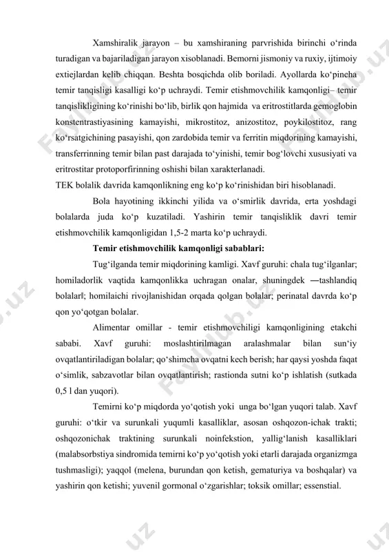 oshqozonichak traktining surunkali noinfekstion, yallig‘lanish kasalliklari (malabsorbstiya sindromida temirni ko‘p yo‘qotish yoki etarli darajada organizmga tushmasligi); yaqqol (melena, burundan qon ketish, gematuriya va boshqalar) va yashirin qon ketishi; yuvenil gormonal o‘zgarishlar; toksik omillar; essenstial. temir tanqislikligida birinchi o‘zgarish to‘qimalarda sodir bo‘ladi- to‘qimada temir zahirasi kamayadi, zardobda ferritinning kamayishiga olib keladi, keyin transferrinning temir bilan to‘yinishi pasayadi, zardobning umumiy temir bog‘lovchi xususiyati ortadi va erkin eritrostitar protoporfinlar miqdori - gem manbalari ko‘tariladi. yuqorida ko‘rsatilgan o‘zgarishlar bola qon zardobida temir miqdori va gemoglobin konstentrastiyasi, eritrostitlar hajmining pasayishigacha, ya‘ni kamqonli astenonevrotik sindrom: tez charchash, qo‘zg‘aluvchanlik, asabiylashish, emostional noturg‘unlik, ko‘p terlash, jismoniy va psixomotor rivojlanishdan orqada qolish; lanjlik, asteniya, apatiya, ishtaha pastligi, diqqat e‘tiborni pasayishi, hushdan ketish, katta yoshdagi bolalarda bosh og‘rishi, bosh aylanishi, quloqlarda shovqin, ko‘z oldida bijirlash, yurak sohasida og‘riq, shuningdek, ishtaha va hid bilishning o‘zgarishi, dizurik buzilishlar. ―epitelial‖sindrom. terining oqimtirligi (asosan kaftda, tirnoqlarda, shilliq qavatlarda va quloq supralarida; terining quruqligi va …