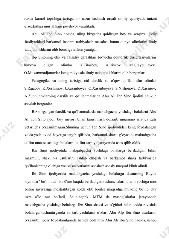 ulotlar jarayonnda maktabgacha yoshdagi bolalarga ibn sino shaxsi va o’gitlari bilan sodda ravishda bolalarga tushuntirganda va tarbiyachilarni o’zlari abu alp ibn sino asarlarini o’rganib, ijodiy foydalanilganda hamda bolalarni abu ali ibn sino haqida, ushbu buyuk siymodan g’ururlanish hissini bolalarga uygota olsak, biz o’z maqsadimizga erishamiz. shunday ekan, mamlakatimiz mustaqillikka erishib, istiqlol yo’lidan kelajak sari shaxdam qadamlar bilan boragan bir vaktda, porloq istiqbolimiz yosh avlodning barkamol qilib tarbiyalashga ahamiyat berishimiz kerak. yosh avlodni o’z vataniin va xalqini sevuvchi, aqlan sog’lom, chuqur bilimlar va utkir tafakkur egasi hamda eng muhimn jismonan barkamol qilib tarbiyalamogimiz lozim. ana shundan keyingina biz mukaddas vatanimizning mustaqilligi va uning buyuk kelajagi ishonchli qo’llarda deb baralla aytaolamiz. darhaqikat, hozirgi kunda mamlakatimiz oldida turgan muhim masalalardan biri xam yosh avlodni barkamol tarbiyalashdir. yurtboshimiz bu hakda: "kelajak bugundan boshlanadi.hozir tarbiya masalasiga e’tibor qaramasa, kelajak boy beriladi. tarbiyadan xech narsani ayamaymiz.ma’naviy va axloqiy poklanish, iymon. insof. diyonat, or-nomus, mehr-oqibat va shu …