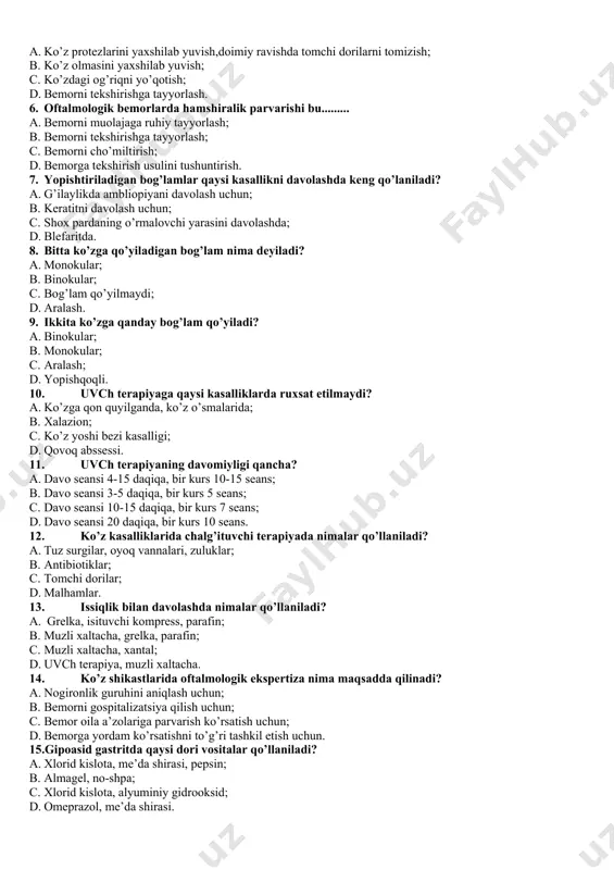 1. ko’z yoshi bezi kasalligi; 1. qovoq abssessi. 1. uvch terapiyaning davomiyligi qancha? 1. davo seansi 4-15 daqiqa, bir kurs 10-15 seans; 1. davo seansi 3-5 daqiqa, bir kurs 5 seans; 1. davo seansi 10-15 daqiqa, bir kurs 7 seans; 1. davo seansi 20 daqiqa, bir kurs 10 seans. 1. ko’z kasalliklarida chalg’ituvchi terapiyada nimalar qo’llaniladi? 1. tuz surgilar, oyoq vannalari, zuluklar; 1. antibiotiklar; 1. tomchi dorilar; 1. malhamlar. 1. issiqlik bilan davolashda nimalar qo’llaniladi? 1. grelka, isituvchi kompress, parafin; 1. muzli xaltacha, grelka, parafin; 1. muzli xaltacha, xantal; 1. uvch terapiya, muzli xaltacha. 1. ko’z shikastlarida oftalmologik ekspertiza nima maqsadda qilinadi? 1. nogironlik guruhini aniqlash uchun; 1. bemorni gospitalizatsiya qilish uchun; 1. bemor oila a’zolariga parvarish ko’rsatish uchun; 1. bemorga yordam ko’rsatishni to’g’ri tashkil etish uchun. 15.gipoasid gastritda qaysi dori vositalar qo’llaniladi? a. xlorid kislota, me’da shirasi, pepsin; b. almagel, no-shpa; c. xlorid kislota, alyuminiy gidrooksid; d. omeprazol, me’da …