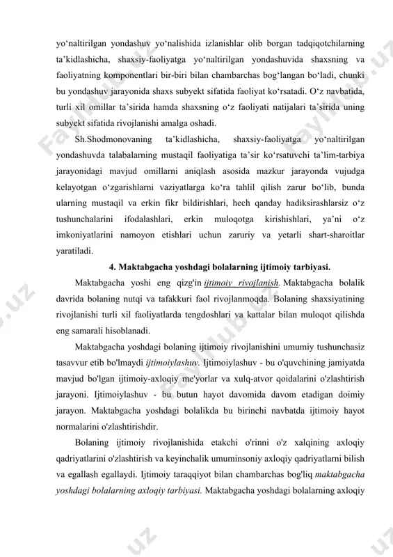 nida shaxs subyekt sifatida faoliyat ko‘rsatadi. o‘z navbatida, turli xil omillar ta’sirida hamda shaxsning o‘z faoliyati natijalari ta’sirida uning subyekt sifatida rivojlanishi amalga oshadi. sh.shodmonovaning ta’kidlashicha, shaxsiy-faoliyatga yo‘naltirilgan yondashuvda talabalarning mustaqil faoliyatiga ta’sir ko‘rsatuvchi ta’lim-tarbiya jarayonidagi mavjud omillarni aniqlash asosida mazkur jarayonda vujudga kelayotgan o‘zgarishlarni vaziyatlarga ko‘ra tahlil qilish zarur bo‘lib, bunda ularning mustaqil va erkin fikr bildirishlari, hech qanday hadiksirashlarsiz o‘z tushunchalarini ifodalashlari, erkin muloqotga kirishishlari, ya’ni o‘z imkoniyatlarini namoyon etishlari uchun zaruriy va yetarli shart-sharoitlar yaratiladi. 4. maktabgacha yoshdagi bolalarning ijtimoiy tarbiyasi. maktabgacha yoshi eng qizg'in ijtimoiy rivojlanish. maktabgacha bolalik davrida bolaning nutqi va tafakkuri faol rivojlanmoqda. bolaning shaxsiyatining rivojlanishi turli xil faoliyatlarda tengdoshlari va kattalar bilan muloqot qilishda eng samarali hisoblanadi. maktabgacha yoshdagi bolaning ijtimoiy rivojlanishini umumiy tushunchasiz tasavvur etib bo'lmaydi ijtimoiylashuv. ijtimoiylashuv - bu o'quvchining jamiyatda mavjud bo'lgan ijtimoiy-axloqiy me'yorlar va xulq-atvor qoidalarini o'zlashtirish jarayoni. ijtimoiylashuv - bu butun hayot davomida davom etadigan doimiy jarayon. maktabgacha …