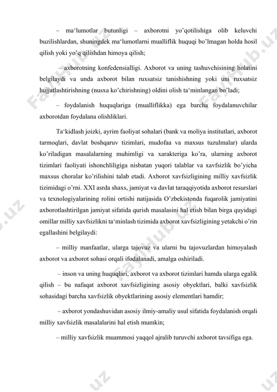 uruvchi axborot tavsifiga ega. axborot xavfsizligi tizimi davlatning axborot sohasidagi siyosatini mamlakatda milliy xavfsizlikni ta‘minlash davlat siyosati bilan chambarchas bog’laydi. bunda axborot xavfsizligi tizimi davlat siyosatining asosiy tashkil etuvchilarini yaxlit bir butunlikka biriktiradi. bu esa axborot xavfsizligining roli va uning mamlakat milliy xavfsizligi tizimidagi mavqeini belgilaydi. axborot sohasidagi o’zbekistonning milliy manfaatlarini, ularga erishishning strategik yo’nalishlarini va ularni amalga oshirish tizimlarini o’zida aks ettiruvchi maqsadlar yaxlitligi davlat axborot siyosatini anglatadi. shu bilan birga davlat axborot siyosati mamlakatning tashqi va ichki siyosatining asosiy tashkil etuvchisi hisoblanadi hamda jamiyatning barcha jabhalarini qamrab oladi. axborot xavfsizligining zamonaviy konsepsiyasi axborot xavfsizligini ta‘minlovchi maqsadlar, vazifalar, tamoyillar va asosiy yo’nalishlar bo’yicha rasmiy nuqtai nazarlar majmuini bildiradi. axborotni muhofaza qilish – axborot xavfsizligining (ma‘lumotlarning butunligi, foydalana olish va zarur bo’lganda, ma‘lumotlarni kiritish, saqlash, qayta ishlash va uzatishda foydalaniluvchi axborot va uning zaxiralari konfedensialligi) muhim jihatlarini ta‘minlashga yo’naltirilgan tadbirlar majmuidir. xavfsiz tizimda tegishli apparat va dasturiy vositalardan foydalanib, axborotni …
