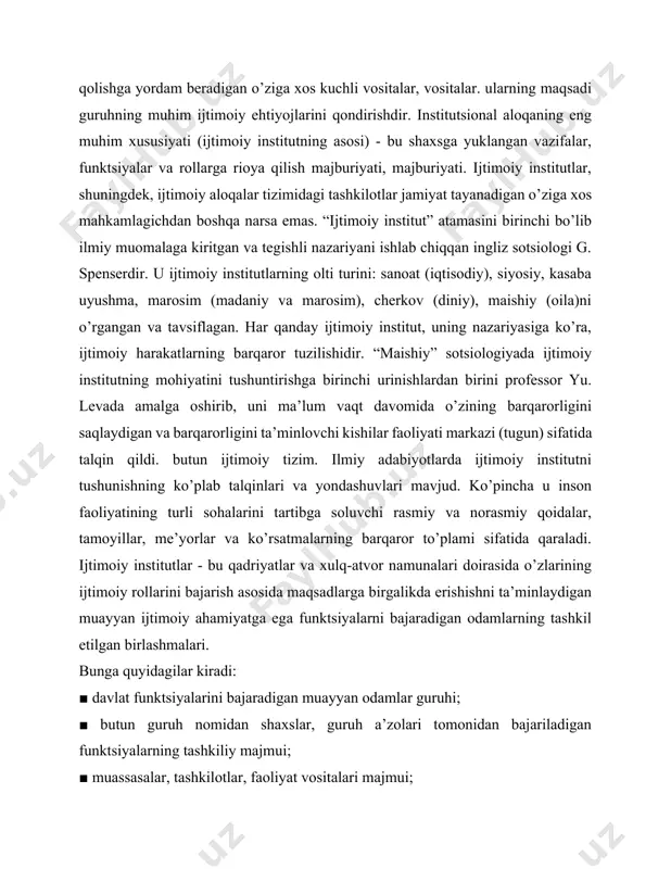 . “ijtimoiy institut” atamasini birinchi bo’lib ilmiy muomalaga kiritgan va tegishli nazariyani ishlab chiqqan ingliz sotsiologi g. spenserdir. u ijtimoiy institutlarning olti turini: sanoat (iqtisodiy), siyosiy, kasaba uyushma, marosim (madaniy va marosim), cherkov (diniy), maishiy (oila)ni o’rgangan va tavsiflagan. har qanday ijtimoiy institut, uning nazariyasiga ko’ra, ijtimoiy harakatlarning barqaror tuzilishidir. “maishiy” sotsiologiyada ijtimoiy institutning mohiyatini tushuntirishga birinchi urinishlardan birini professor yu. levada amalga oshirib, uni ma’lum vaqt davomida o’zining barqarorligini saqlaydigan va barqarorligini ta’minlovchi kishilar faoliyati markazi (tugun) sifatida talqin qildi. butun ijtimoiy tizim. ilmiy adabiyotlarda ijtimoiy institutni tushunishning ko’plab talqinlari va yondashuvlari mavjud. ko’pincha u inson faoliyatining turli sohalarini tartibga soluvchi rasmiy va norasmiy qoidalar, tamoyillar, me’yorlar va ko’rsatmalarning barqaror to’plami sifatida qaraladi. ijtimoiy institutlar - bu qadriyatlar va xulq-atvor namunalari doirasida o’zlarining ijtimoiy rollarini bajarish asosida maqsadlarga birgalikda erishishni ta’minlaydigan muayyan ijtimoiy ahamiyatga ega funktsiyalarni bajaradigan odamlarning tashkil etilgan birlashmalari. bunga quyidagilar kiradi: ■ davlat funktsiyalarini bajaradigan muayyan …