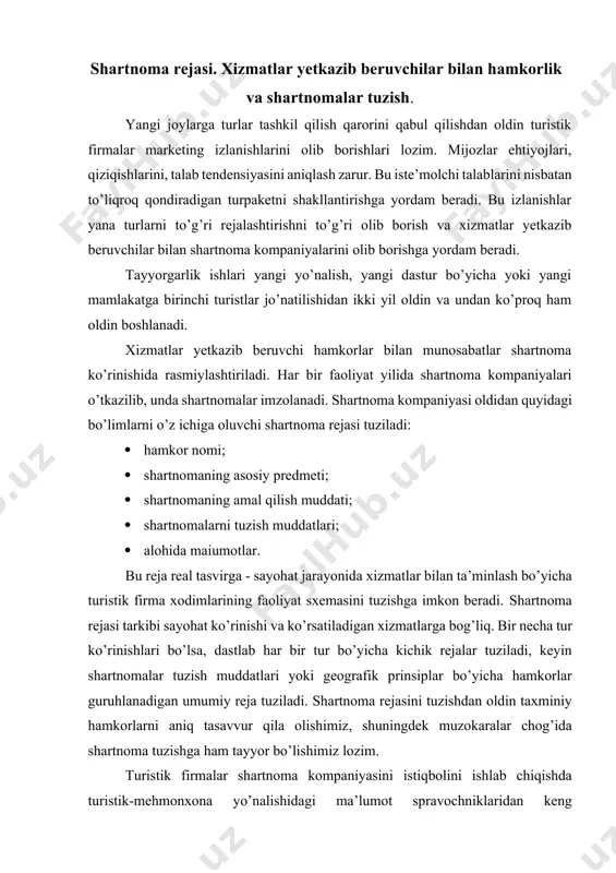 y reja tuziladi. shartnoma rejasini tuzishdan oldin taxminiy hamkorlarni aniq tasavvur qila olishimiz, shuningdek muzokaralar chog’ida shartnoma tuzishga ham tayyor bo’lishimiz lozim. turistik firmalar shartnoma kompaniyasini istiqbolini ishlab chiqishda turistik-mehmonxona yo’nalishidagi ma’lumot spravochniklaridan keng foydalanadilar. xalqaro turistik tashkilotlar tomonidan chop etiladigan turistik agentliklar, mehmonxona-restoran biznesi spravochniklari turistlarga ko’rsatiladigan dam olish va sayohatni tashkil qilish, joylashtirish va mehmonxona xizmatlari to’g’risdagi ma’lumotlarni o’z ichiga oladi. shuningdek, muntazam ravishda chop etiladigan milliy, mahalliy va korporativ spravochniklar ham xuddi shunday ma’lumotlarni o’z ichiga oladi. yo’l ko’rsatkichlar, yo’nalishlar, tarixiy obektlar spravochniklari, mahalliy sanalar kalendarlari, ya’ni xizmat ko’rsatish dasturlari va turlarni tuzishda foydalanadigan hamma narsalar turoperatorlar yangi yo’nalishini ishlab chiqishda va shartnoma rejasini tuzishda qo’llanadigan adabiyotlar hisoblanadi. xizmat yetkazib beruvchilar bilan shartnoma imzolashdan avval muzokaralar olib boriladi. ularni shunday o’tkazish kerakki, natijada, kutilgan, zarur bo’lgan, yaxshi, sifatli, kerakli miqdordagi va kutilgan narxlardagi turmahsulotga ega bo’laylik. hamkorlar bilan muzokaralarga batafsil tayyorgarlik ko’rish kerak. quyidagilarni tahlil qilishimiz lozim: …