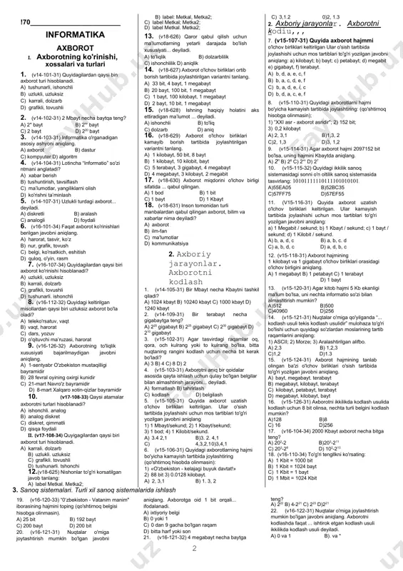 si biri axborot turi hisoblanadi. a) karrali. dolzarb b) uzlukli. uzluksiz c) grafikli. tovushli d) tushunarli. tshonchi 12. (v18-625) nishonlar to'g'ri korsatilgan javob tanlang: a) label metkal. metka2; b) label: metkal, metka2; c) label metkal; metka2; d) label metkal. metka2; 13. (v18-626) qaror qabul qilish uchun ma’lumotlarning yetarli darajada bo'lish xususiyati... deyiladi. a) to'liqlik b) dolzarblilik c) ishonchlilik d) aniqlik 14. (v18-627) axborot o'lchov birliklari ortib borish tartibida joylashtirilgan variantni tanlang. a) 33 bit, 4 bayt, 1 megabayt b) 20 bayt, 100 bit, 1 megabayt c) 1 bayt, 100 kilobayt, 1 megabayt d) 2 bayt, 10 bit, 1 megabayt 15. (v18-628) ishning haqiqiy holatini aks ettiradigan ma’lumot ... deyiladi. a) ishonchli b) to'liq c) dolzarb d) aniq 16. (v18-629) axborot o'lchov birliklari kamayib borish tartibida joylashtirilgan variantni tanlang. a) 1 kilobayt, 50 bit, 8 bayt b) 1 kilobayt, 10 kilobit, bayt c) 5 terabayt, 3 gigabayt, 4 megabayt d) 4 …