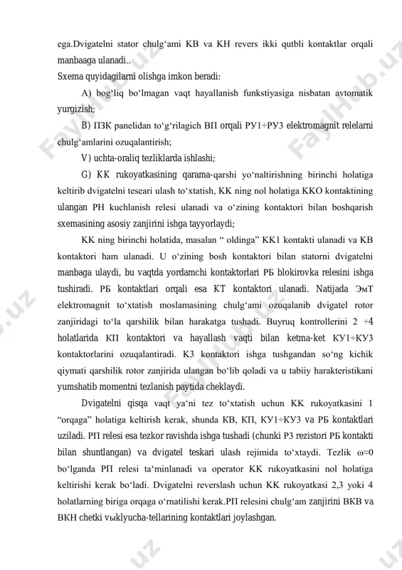 yumshatib momentni tezlanish paytida cheklaydi. dvigatelni qisqa vaqt yaʻni tez toʻxtatish uchun kk rukoyatkasini 1 “orqaga” holatiga keltirish kerak, shunda кв, кп, ку1÷ку3 va рб kontaktlari uziladi. рп relesi esa tezkor ravishda ishga tushadi (chunki р3 rezistori рб kontakti bilan shuntlangan) va dvigatel teskari ulash rejimida toʻxtaydi. tezlik ω≈0 boʻlganda рп relesi taʻminlanadi va operator kk rukoyatkasini nol holatiga keltirishi kerak boʻladi. dvigatelni reverslash uchun kk rukoyatkasi 2,3 yoki 4 holatlarning biriga orqaga oʻrnatilishi kerak.рп relesini chulgʻam zanjirini вкв va вкн chetki vыklyucha-tellarining kontaktlari joylashgan. shu bilan birga ushbu chulgʻamda кнс avariya holatida tugmachasining kontakti ham mavjud. dvigatelni ishchi rejimga qaytarish uchun biror bir himoya ishlab ketsa yoki elektr taʻminotida uzilish sodir boʻlsa, buyruq kontaktlarining rikoyatlari nol holatiga keltirish orqali erishiladi. a - rasmda п turdagi magnit kontaktlarning prinstipial elektrik sxemasi keltirilgan boʻlib, ketma-ket qoʻzgʻotishli oʻtd ni boshqarish uchun moʻljallangan. 2.kranlar mеxanizmlarining magnit kontrollеrli va asinxron motorli elеktr yuritmasi kran …