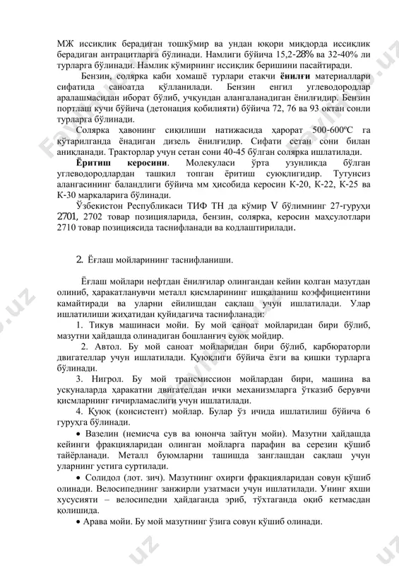 орлар учун сетан сони 40-45 бўлган солярка ишлатилади. ёритиш керосини. молекуласи ўрта узунликда бўлган углеводородлардан ташкил топган ёритиш суюқлигидир. тутунсиз алангасининг баландлиги бўйича мм ҳисобида керосин к-20, к-22, к-25 ва к-30 маркаларига бўлинади. ўзбекистон республикаси тиф тн да кўмир v бўлимнинг 27-гуруҳи 2701, 2702 товар позицияларида, бензин, солярка, керосин маҳсулотлари 2710 товар позициясида таснифланади ва кодлаштирилади. 2. ёғлаш мойларининг таснифланиши. ёғлаш мойлари нефтдан ёнилғилар олингандан кейин қолган мазутдан олиниб, ҳаракатланувчи металл қисмларининг ишқаланиш коэффициентини камайтиради ва уларни ейилишдан сақлаш учун ишлатилади. улар ишлатилиши жиҳатидан қуйидагича таснифланади: 1. тикув машинаси мойи. бу мой саноат мойларидан бири бўлиб, мазутни ҳайдашда олинадиган бошланғич суюқ мойдир. 2. автол. бу мой саноат мойларидан бири бўлиб, карбюраторли двигателлар учун ишлатилади. қуюқлиги бўйича ёзги ва қишки турларга бўлинади. 3. нигрол. бу мой трансмиссион мойлардан бири, машина ва ускуналарда ҳаракатни двигателдан ички механизмларга ўтказиб берувчи қисмларнинг ғичирламаслиги учун ишлатилади. 4. қуюқ (консистент) мойлар. булар ўз ичида ишлатилиш бўйича …