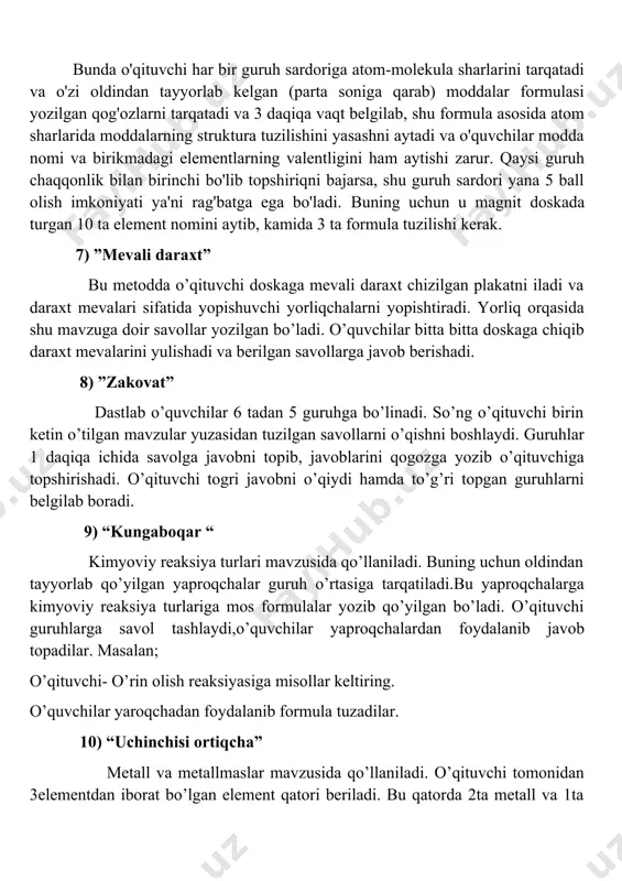 va daraxt mevalari sifatida yopishuvchi yorliqchalarni yopishtiradi. yorliq orqasida shu mavzuga doir savollar yozilgan bo’ladi. o’quvchilar bitta bitta doskaga chiqib daraxt mevalarini yulishadi va berilgan savollarga javob berishadi. 8) ”zakovat” dastlab o’quvchilar 6 tadan 5 guruhga bo’linadi. so’ng o’qituvchi birin ketin o’tilgan mavzular yuzasidan tuzilgan savollarni o’qishni boshlaydi. guruhlar 1 daqiqa ichida savolga javobni topib, javoblarini qogozga yozib o’qituvchiga topshirishadi. o’qituvchi togri javobni o’qiydi hamda to’g’ri topgan guruhlarni belgilab boradi. 9) “kungaboqar “ kimyoviy reaksiya turlari mavzusida qo’llaniladi. buning uchun oldindan tayyorlab qo’yilgan yaproqchalar guruh o’rtasiga tarqatiladi.bu yaproqchalarga kimyoviy reaksiya turlariga mos formulalar yozib qo’yilgan bo’ladi. o’qituvchi guruhlarga savol tashlaydi,o’quvchilar yaproqchalardan foydalanib javob topadilar. masalan; o’qituvchi- o’rin olish reaksiyasiga misollar keltiring. o’quvchilar yaroqchadan foydalanib formula tuzadilar. 10) “uchinchisi ortiqcha” metall va metallmaslar mavzusida qo’llaniladi. o’qituvchi tomonidan 3elementdan iborat bo’lgan element qatori beriladi. bu qatorda 2ta metall va 1ta metallmas bo’ladi yoki aksincha. o’quvchi element orasidan 1ta metallmasni topib aytishi kerak …