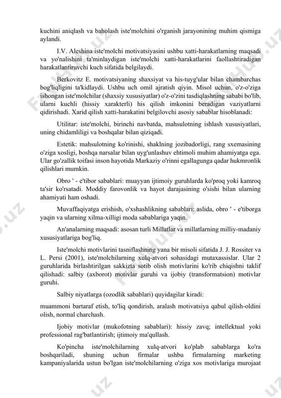 a muvofiqligi darajasini baholaydigan vosita sifatida qaralishi mumkin. bir yoki boshqa ob'ektni qabul qilganda, inson o'zi uchun mavjud bo'lgan dunyo rasmiga mos keladi, aks ettirilgan haqiqatda uning muhim belgilari va xususiyatlarini ta'kidlaydi, ularni haqiqatning ideal modellarida (andreeva gm, 2000) yaratadi. mahsulotni idrok etish va baholash, iste'molchi uning uchun eng muhim belgilarni anglatadi. bu holatda tasniflash jarayoni nafaqat xuddi shunday mahsulot bilan bo'lgan munosabatlar tajribasiga, balki uning barcha hayotiy tajribasiga ham asoslangan. ushbu tajriba, barcha g'oyalar, bilim va his-tuyg'ular, tovar bilan bog'liq barcha tajribalarning yaxlitligi ushbu mahsulotning tasvirini (imidjini) belgilaydi. iste'molchilarning xulq-atvorini rag'batlantirish. iste'molchilarning xulq-atvorining harakatlantiruvchi kuchi, boshqa har qanday ijtimoiy xatti-harakatlar kabi, ehtiyojlar va motivlardir. ehtiyojlarni o'rganish, odamning nima uchun biror narsa sotib olishni xohlashini tushuntirishga imkon beradi, sotib olish niyatlarini bilish esa, bu sabab nima uchun bunday tasvir bilan amalga oshirilganligini tushunishga imkon beradi. muayyan tovarlar va xizmatlarni sotib olishga ta'sir qiluvchi sabablarning nisbiy kuchini aniqlash va baholash iste'molchini …