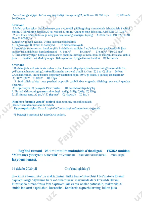 anish bilan harakatlangan? a) 5 m/s2 b) 3 m/s2 c) 6 m/s2 d) 0,6 m/s2 5. harakatlanayotgan holda o’lchamlari va shaklini hisobga olmasa ham bo’ladigan darajada kichik jism ……..deyiladi. a) moddiy nuqta b)trayetoriya d)ilgarilanma harakat d) tezlanish 4-variant 1.boshlang`ich tezliksiz tekis tezlanuvchan harakat qilayotgan jism harakatining 1-sekundida 3 m yo`l bossa, u harakatining 2-sekundida necha metr yo`l o`tadi? a) 3 m b) 6 m c) 18 m d) 9 m 2. gaz isitilganda, uning bosimi o`zgarmay dastlabki hajmi 30 % ga oshsa, u qanday ish bajaradi? a) 30pv b)3pv c) 0,3pv d) 0,7pv 3. suvli idish tubiga muz parchasi yopishib turibdi.muz eriganda idishdagi suv sathi qanday o`zgaradi? a) o`zgarmaydi b) pasayadi c) ko`tariladi d) muz haroratiga bog’liq 4. bir mol kislorodning massasini toping? a)16g b)32g c)64g d) 160 g 5. 1 n nimaga teng. a) 1m/s2 b) 1kg∙m/s2 c) 1kg∙m/s d) 1m/s .kim ko’p formula yozadi” tanlovi bilan umumiy mustahkamlash. …