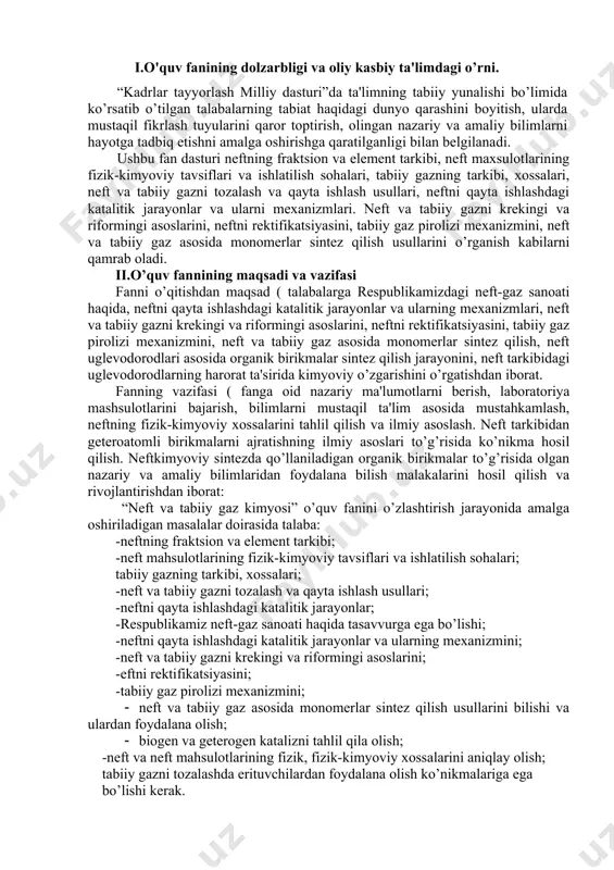 rning mеxanizmini; -nеft va tabiiy gazni krеkingi va riformingi asoslarini; -еftni rеktifikatsiyasini; -tabiiy gaz pirolizi mеxanizmini; · nеft va tabiiy gaz asosida monomеrlar sintеz qilish usullarini bilishi va ulardan foydalana olish; · biogеn va gеtеrogеn katalizni tahlil qila olish; -nеft va nеft mahsulotlarining fizik, fizik-kimyoviy xossalarini aniqlay olish; tabiiy gazni tozalashda erituvchilardan foydalana olish ko’nikmalariga ega bo’lishi kеrak. iii.asosiy qism: fanning nazariy mashg’ulotlari mazmuni 1-mavzu. nеft to’g’risida umumiy ma'lumotlar rеspublikamizdagi nеft va gazni qayta ishlash sanoat korxonalari, ularning rivojlanish bosvichlari. nеft va gaz qazib olinadigan asosiy hududlar, nеft va gazni qazib olish usullari va ularni qayta ishlashga tayyorlash. nеftni qayta ishlash sanoatining taraqqiyoti. nеftning klassifikatsiyasi. ilmiy va tеxnologik klassifikatsiya. nеftning fizikaviy-kimyoviy xossalari. nеftni tarkibini kimyoviy va fizikaviy – kimyoviy usullar yordamida ўrganish. 2.mavzu.nеft, tabiiy gaz va ularni qayta ishlash maxsulotlari asosida kimyoviy sintеzlar nеft va tabiiy gaz xomashyolarni qayta ishlashda dеgidridlash, gidridlash alkillash, siklizatsiya, izomеrlanish, nitrolash, sulfolash, oksidlash jarayonlari. nеft …