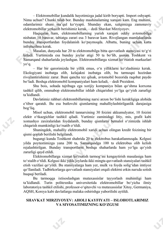 ib berishimiz kerak, – dedi shavkat mirziyoyev. haqiqatan ham, elektromobillarning yurish xarajati oddiy avtomobilga nisbatan 10 baravar, tabiatga zarari esa 3 baravar kam. rivojlangan mamlakatlarda bunday transportlardan foydalanish ko‘paymoqda. albatta, buning uchun katta infratuzilma kerak. masalan, dunyoda har 20 ta elektromobilga bitta quvvatlash stansiyasi to‘g‘ri keladi. yurtimizda esa bunday joylar atigi 50 ta bo‘lib, asosan toshkent va samarqand shaharlarida joylashgan. elektromobillarga xizmat ko‘rsatish markazlari yo‘q. – har bir qarorimizda bir yillik emas, o‘n yilliklarni ko‘zlashimiz kerak. ekologiyani inobatga olib, kelajakni inobatga olib, bu tarmoqni hozirdan rivojlantirishimiz zarur. buni qancha tez qilsak, avtomobil bozorida raqobat paydo bo‘ladi. boshqa elektromobil kompaniyalari ham keladi, – dedi prezident. shu bois, sohada tajribaga ega xorijiy kompaniya bilan qo‘shma korxona tashkil qilib, ommabop elektromobillar ishlab chiqarishni yo‘lga qo‘yish zarurligi ta’kidlandi. davlatimiz rahbari elektrombillarning narxi arzon bo‘lishi kerakligiga alohida e’tibor qaratdi. bu esa butlovchi qismlarning mahalliylashtirilganlik darajasiga bog‘liq. misol uchun, elektromobil tannarxining 30 foizini akkumulyator, 10 foizini …