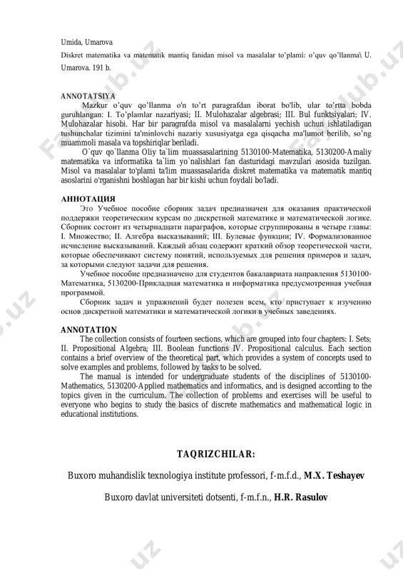 fourteen sections, which are grouped into four chapters: i. sets; ii. propositional algebra; iii. boolean functions iv. propositional calculus. each section contains a brief overview of the theoretical part, which provides a system of concepts used to solve examples and problems, followed by tasks to be solved. the manual is intended for undergraduate students of the disciplines of 5130100- mathematics, 5130200-applied mathematics and informatics, and is designed according to the topics given in the curriculum. the collection of problems and exercises will be useful to everyone who begins to study the basics of discrete mathematics and mathematical logic in educational institutions. taqrizchilar: buxoro muhandislik texnologiya institute professori, f-m.f.d., m.x. teshayev buxoro davlat universiteti dotsenti, f-m.f.n., h.r. rasulov so‘z boshi mamlakatimiz mustaqillikka erishgach, ta’lim tizimini tubdan islohot qilishga katta ahamiyat berildi. 1997-yil 29-avgust kuni o‘zbekiston respublikasi oliy majlisining ix sessiyasida “kadrlar tayyorlash milliy dasturi” qabul qilindi va unda ta’lim tizimini zamonaviy …
