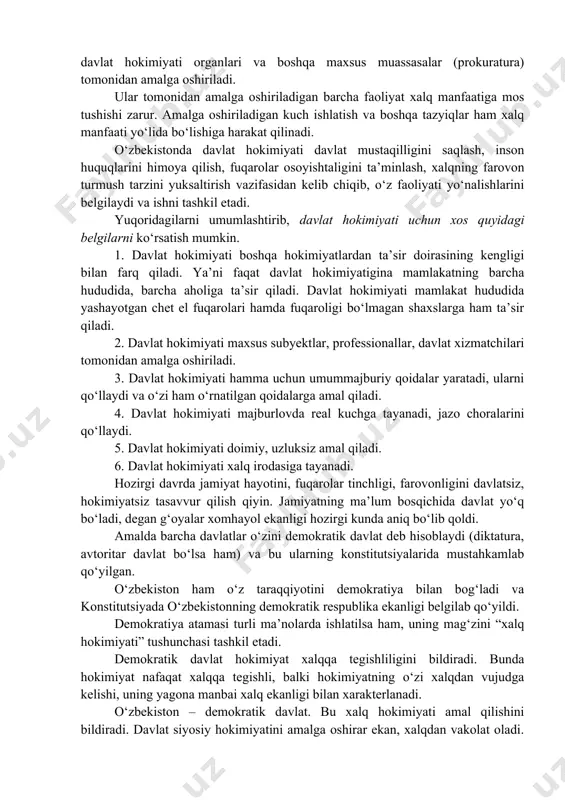 bajarish barcha uchun majburiy ekanligi (davlat organlari, jamoat birlashmalari, fuqarolar) hisoblanishidir. davlat hokimiyati o‘z ifodasini, erkini majburiy ravishda qonun, farmon, qaror asosida hayotga tatbiq qiladi. turli majburlov vositalaridan foydalanadi. davlat hokimiyati faqat qonun asosida tashkil etilgan organlar tomonidan, qonunga asosan amalga oshiriladi. davlat hokimiyati qonunchilik hokimiyati, ijro hokimiyati, sud hokimiyati orqali ijtimoiy hayotga tatbiq qilinadi. davlat hokimiyati yakkaboshchilik: monarxiya, diktatura shaklida yoki kollegial (jamoa) asosda, yakkaboshchilik asosida ish olib boruvchi, xalq tomonidan saylab qo‘yilgan organlar tomonidan amalga oshiriladi. davlat hokimiyati qo‘llanish metodiga qarab, hukmronlik, zo‘ravonlik yoki demokratik ko‘rinishga bo‘linishi mumkin. o‘zbekiston demokratik davlat bo‘lganligi uchun davlat hokimiyati qonuniy asosda saylab qo‘yilgan organlar: prezident, parlament, hukumat, sudlar, mahalliy davlat hokimiyati organlari va boshqa maxsus muassasalar (prokuratura) tomonidan amalga oshiriladi. ular tomonidan amalga oshiriladigan barcha faoliyat xalq manfaatiga mos tushishi zarur. amalga oshiriladigan kuch ishlatish va boshqa tazyiqlar ham xalq manfaati yo‘lida bo‘lishiga harakat qilinadi. o‘zbekistonda davlat hokimiyati davlat mustaqilligini saqlash, inson …