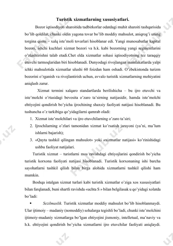 oiy – madaniy (nomoddiy) sohalarga tegishli bo’ladi, chunki iste’molchini ijtimoiy-madaniy xizmatlarga bo’lgan ehtiyojini jismoniy, intelletual, ma’naviy va h.k. ehtiyojini qondirish bo’yicha xizmatlarni ijro etuvchilar faoliyati aniqlaydi. ularni harid vaqtida ko’rish yoki baholash mumkin emas. bunday xizmatlar ob’ekti bo’lib, shaxsan iste’molchi hisoblanadi (turist); · servisni va iste’molchini o’zaro bog’liqligi. xizmatlar iste’molchi va ijro etuvchilarning o’zaro ta’siri natijasidan tashkil topganligi sababli, turistik xizmatlarni ko’rsatish jarayoni (ishlab chiqarish) iste’mol bilan birga parallel ravishda yuz beradi. ma’lumki, moddiy shaklda tavarlarni ishlab chiqarish, uni sotuvidan oldin bo’ladi, faqat undan keyingina iste’mol jarayoni boshlanadi; · saqlanmaslik. turistik xizmatlarning saqlanmasligi (saqlash mumkin emasligi). turistik xizmatlarning hayotiy sikli moddiy tovardan tubdan farq qiladi, xususan saqlash bosqichining mavjud bo’lmaganligi bilan turistik xizmatlarni saqlanmasligi bozor kon’yukturasini yaxshilab o’rganishni, talab va taklifni mo’tonosibligini talab etadi,chunki xizmatlar talab bo’lmaganga qadar «omborlarda» turib qoladigan mahsulot emas. turistik xizmatlar tarkibida asosiy va qo’shimcha xizmatlar bilan farqlanadi. turistik korxonalar ko’rsatadigan asosiy xizmatlarga qo’yidagilar kiradi: · …