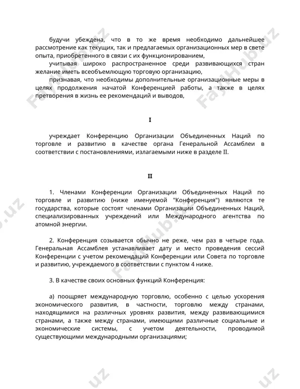 еренцией работы, а также в целях претворения в жизнь ее рекомендаций и выводов, i учреждает конференцию организации объединенных наций по торговле и развитию в качестве органа генеральной ассамблеи в соответствии с постановлениями, излагаемыми ниже в разделе ii. ii 1. членами конференции организации объединенных наций по торговле и развитию (ниже именуемой "конференция") являются те государства, которые состоят членами организации объединенных наций, специализированных учреждений или международного агентства по атомной энергии. 2. конференция созывается обычно не реже, чем раз в четыре года. генеральная ассамблея устанавливает дату и место проведения сессий конференции с учетом рекомендаций конференции или совета по торговле и развитию, учреждаемого в соответствии с пунктом 4 ниже. 3. в качестве своих основных функций конференция: a) поощряет международную торговлю, особенно с целью ускорения экономического развития, в частности, торговлю между странами, находящимися на различных уровнях развития, между развивающимися странами, а также между странами, имеющими различные социальные и экономические системы, с учетом деятельности, проводимой существующими …