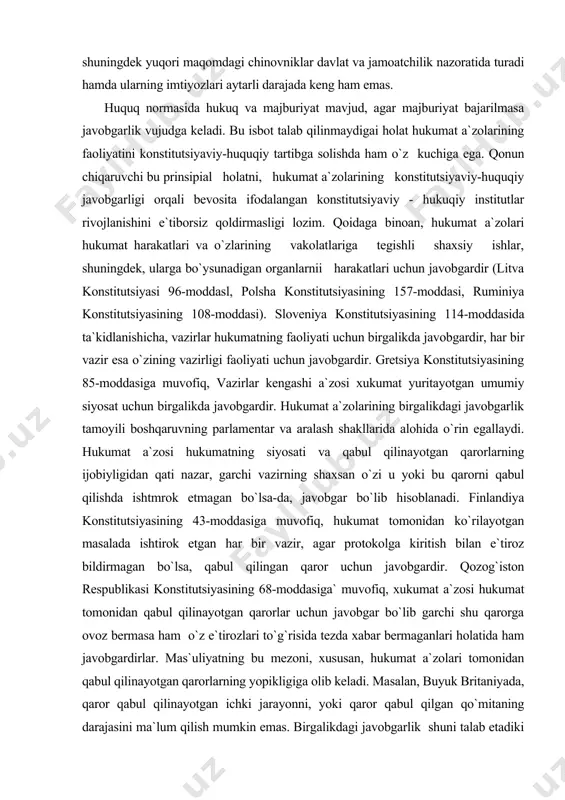 hukumat a`zosi hukumatning siyosati va qabul qilinayotgan qarorlarning ijobiyligidan qati nazar, garchi vazirning shaxsan o`zi u yoki bu qarorni qabul qilishda ishtmrok etmagan bo`lsa-da, javobgar bo`lib hisoblanadi. finlandiya konstitutsiyasining 43-moddasiga muvofiq, hukumat tomonidan ko`rilayotgan masalada ishtirok etgan har bir vazir, agar protokolga kiritish bilan e`tiroz bildirmagan bo`lsa, qabul qilingan qaror uchun javobgardir. qozog`iston respublikasi konstitutsiyasining 68-moddasiga` muvofiq, xukumat a`zosi hukumat tomonidan qabul qilinayotgan qarorlar uchun javobgar bo`lib garchi shu qarorga ovoz bermasa ham o`z e`tirozlari to`g`risida tezda xabar bermaganlari holatida ham javobgardirlar. mas`uliyatning bu mezoni, xususan, hukumat a`zolari tomonidan qabul qilinayotgan qarorlarning yopikligiga olib keladi. masalan, buyuk britaniyada, qaror qabul qilinayotgan ichki jarayonni, yoki qaror qabul qilgan qo`mitaning darajasini ma`lum qilish mumkin emas. birgalikdagi javobgarlik shuni talab etadiki vazirlarning qarashlari yopiq holda erkin baxs - munozara qilinishi, shu bilan birga, qaror qabul qilingandan keyin ular yagona front chizig`ini saqlashlari shart. vazirlarning birgalikdagi javobgarligi o`zlariga ishonib topshirilgan soha uchun yakka mas`uliyatni …
