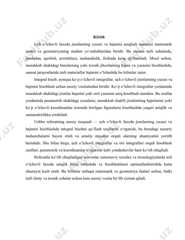 ki turli ilmiy va texnik sohalar uchun ham asosiy vosita bo‘lib xizmat qiladi. 1. uch o‘lchovli fazoda yuzalar va hajmlarni aniqlash nazariyasi uch o‘lchovli fazoda jismlarning yuzasi va hajmini aniqlash masalasi matematikaning geometrik analiz sohasiga kiradi. mazkur nazariya murakkab shakldagi jismlarning hajmi va sirt yuzasini aniq ifodalashda qo‘llaniladi. asosan, uch o‘lchovli fazoda ko‘p o‘lchovli integrallar yordamida hisoblanadi. bu integrallar murakkab shakldagi jismni mayda elementlarga bo‘lib, ularning hajmi yoki yuzasi yig‘indisini hisoblash imkonini beradi. sirt integrallari murakkab shakldagi sirt maydonlarini hisoblashda ishlatiladi. agar berilgan jismning yuzi parametrik tarzda berilgan bo‘lsa, unda sirt integrallari yordamida sirt maydonini aniqlash osonlashadi. bunda integrallash sirt bo‘ylab amalga oshiriladi va sirt elementining maydoni hisoblanadi. misol uchun, parametrik shaklda berilgan $s$ sirt uchun sirt maydoni quyidagicha ifodalanadi: bu yerda $ds$ – sirt elementining maydoni bo‘lib, u parametrik funksiyalar yordamida ifodalanishi mumkin. uch o‘lchovli fazoda hajmni hisoblash uchun uch karra integral ishlatiladi. jismning hajmini aniqlash uchun fazoning ma'lum …