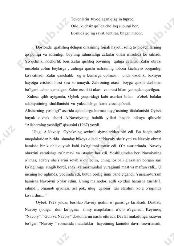 i, shakl va mazmunlari yuragimni mast va maftun etdi... u mening ko`nglimda, yodimda edi, butun borlig`imni band etgandi. yursam-tursam hamisha navoiyni o`ylar edim. uning ma`nodor, aqlli ko`zlari hamisha xushfe`l, rahmdil, olijanob qiyofasi, asl pok, ulug` qalbini xis etardim, ko`z o`ngimda ko`rardim... ” oybek 1928 yildan boshlab navoiy ijodini o`rganishga kirishadi. dastlab, navoiy ijodiga doir ko`pgina ilmiy maqolalarni o`qib o`rganadi. keyinroq “navoiy”, “guli va navoiy” dostonlarini nashr ettiradi. davlat mukofotiga sazovor bo`lgan “navoiy ” romanida mutafakkir hayotining kamolot davri tasvirlanadi. navoiyning bolaligi haqidagi qissaning yozilish tarixini adibning rafiqasi zarifa saidnosirova shunday izohlaydi : “alisherning yoshligini qalamga olish niyati adib qalbida qirqinchi yillarning boshlarida tug`ilgan bo`lib, “navoiy” romanini yozish davrida bu ishtiyoqi yanada kuchaygan edi. tili, uslubi jihatdan mazkur romanga yaqin bu qissa 1967 yilda tugallangan bo`lsa-da, o`ziga nisbatan g`oyatda talabchan adib, uni qaytadan ishlash maqsadi bo`lgani uchun e`lon qilishga oshiqmadi”. “alisherning yoshligi” qissasida hirotdagi 1447-1452 yillar tarixiy voqealar , shahzodalarning shohruh …