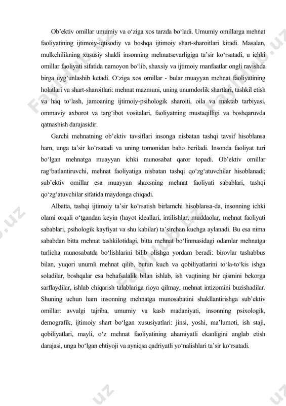 a, insonning ichki olami orqali o‘tgandan keyin (hayot ideallari, intilishlar, muddaolar, mehnat faoliyati sabablari, psihologik kayfiyat va shu kabilar) ta’sirchan kuchga aylanadi. bu esa nima sababdan bitta mehnat tashkilotidagi, bitta mehnat bo‘linmasidagi odamlar mehnatga turlicha munosabatda bo‘lishlarini bilib olishga yordam beradi: birovlar tashabbus bilan, yuqori unumli mehnat qilib, butun kuch va qobiliyatlarini to‘la-to‘kis ishga soladilar, boshqalar esa behafsalalik bilan ishlab, ish vaqtining bir qismini bekorga sarflaydilar, ishlab chiqarish talablariga rioya qilmay, mehnat intizomini buzishadilar. shuning uchun ham insonning mehnatga munosabatini shakllantirishga sub’ektiv omillar: avvalgi tajriba, umumiy va kasb madaniyati, insonning psixologik, demografik, ijtimoiy shart bo‘lgan xususiyatlari: jinsi, yoshi, ma’lumoti, ish staji, qobiliyatlari, mayli, o‘z mehnat faoliyatining ahamiyatli ekanligini anglab etish darajasi, unga bo‘lgan ehtiyoji va ayniqsa qadriyatli yo‘nalishlari ta’sir ko‘rsatadi. xodimlar mehnatiga baho berish mehnatdan qoniqish hosil qilish - bu xodimning mehnat mazmuniga, xarakteri va shart-sharoitlariga qo‘yadigan talablarining muvozanatli holati, bu talablarni amalga oshirish imkoniyatlariga sub’ektiv baho berishdir. inson yoki …