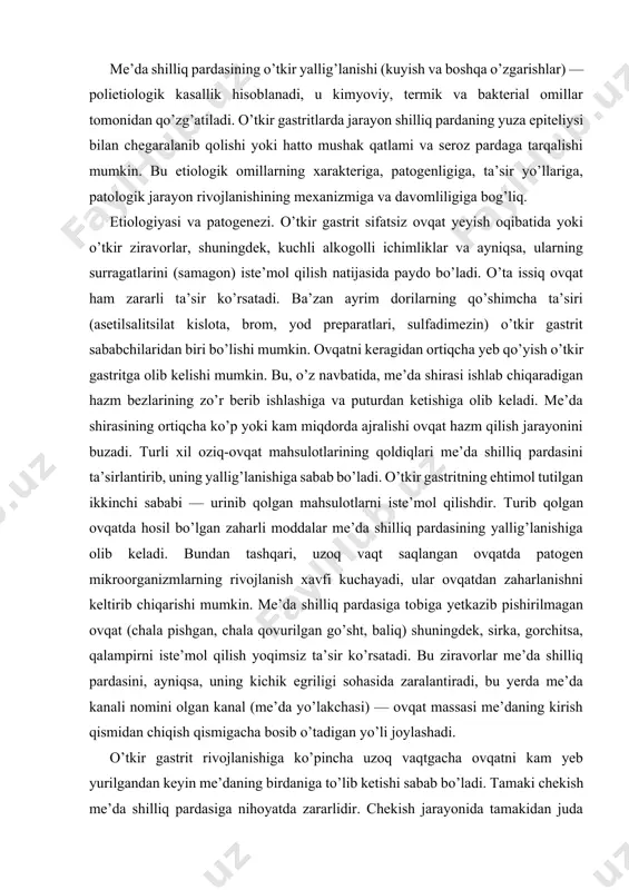 r me’da shilliq pardasini, ayniqsa, uning kichik egriligi sohasida zaralantiradi, bu yerda me’da kanali nomini olgan kanal (me’da yo’lakchasi) — ovqat massasi me’daning kirish qismidan chiqish qismigacha bosib o’tadigan yo’li joylashadi. o’tkir gastrit rivojlanishiga ko’pincha uzoq vaqtgacha ovqatni kam yeb yurilgandan keyin me’daning birdaniga to’lib ketishi sabab bo’ladi. tamaki chekish me’da shilliq pardasiga nihoyatda zararlidir. chekish jarayonida tamakidan juda zararli qatronsimon modda hosil bo’ladi. me’da shilliq pardasidagi o’tkir o’zgarishlar aksariyat patogen mikroorganizmlarning turli xronik o’choqlardan (otit, gaymorit, tonzillit, xoletsistit, appenditsit va b.) tushishi oqibatida sodir bo’ladi. klinik manzarasi. o’tkir gastritning bir necha variantlari kuzatiladi: 1. o’tkir oddiy gastrit. uning rivojlanishida ekzogen (pala-partish ovqatlanish, ovqat toksikoinfeksiyalari, dori-darmonlar, ko’p ovqat yeyish va b.) va endogen (o’tkir infeksiyalar, modda almashinuvining jiddiy buzilishlari, radiatsiyadan zararlanish, azotemiya va b.) omillar muhim rol o’ynaydi. og’riq simptomlari sabab bo’ladigan omillar ta’siridan 4—6 soat o’tgach paydo bo’ladi va ko’ngil aynishi, og’riq, behollik, bosh aylanishi, qusish, ich ketish va …