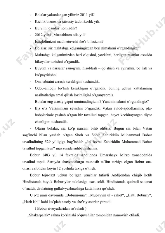 · ofarin bolalar, siz ko’p narsani bilib olibsiz, bugun siz bilan vatan sog’inchi bilan yashab o’tgan shoh va shoir zahiriddin muhammad bobur tavalludining 529 yilligiga bag’ishlab „14 fevral zahiriddin muhammad bobur tavallud topgan kun“ mavzusida suhbatlashamiz. bobur 1483 yil 14 fevralda andijonda umarshayx mirzo xonadodnida tavallud topdi. saroyda shaxzodalarga munosib ta’lim tarbiya olgan bobur ota-onasi vafotidan keyin 12 yoshida taxtga o’tirdi. bobur toju-taxt uchun bo’lgan urushlar tufayli andijondan chiqib ketib hindistonda buyuk boburiylar sulolasiga asos soldi. hindistonda qudratli saltanat o’rnatdi, davlatning gullab-yashnashiga katta hissa qo’shdi. u o’z umri davomida „boburnoma“, „mubayyin ul - zakot“, „hatti boburiy“, „harb ishi“ kabi ko’plab nasriy va she’riy asarlar yaratdi. ( bobur rivoyatlaridan so’raladi ) „shakarpalak“ sahna ko’rinishi o’quvchilar tomonidan namoyish etiladi. avtor - gulzoda mirzo bobur - boburbek dehqon - vohidjon bobur haqida she’r o’qiladi. bobur hindistonda shoh bo’lsada, bir umr vatanni, uning tuprog’ini, bag’ri keng odamlarini sog’inib yashaydi. yodingizda tuting, begona yurtlar hech …