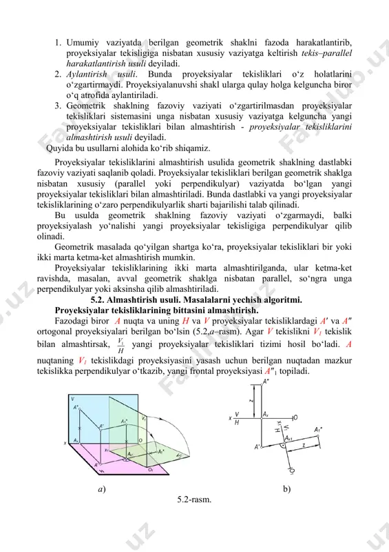 tirilmasdan proyeksiyalar tekisliklari sistemasini unga nisbatan xususiy vaziyatga kelguncha yangi proyeksiyalar tekisliklari bilan almashtirish - proyeksiyalar tekisliklarini almashtirish usuli deyiladi. quyida bu usullarni alohida ko‘rib shiqamiz. proyeksiyalar tekisliklarini almashtirish usulida geometrik shaklning dastlabki fazoviy vaziyati saqlanib qoladi. proyeksiyalar tekisliklari berilgan geometrik shaklga nisbatan xususiy (parallel yoki perpendikulyar) vaziyatda bo‘lgan yangi proyeksiyalar tekisliklari bilan almashtiriladi. bunda dastlabki va yangi proyeksiyalar tekisliklarining o‘zaro perpendikulyarlik sharti bajarilishi talab qilinadi. bu usulda geometrik shaklning fazoviy vaziyati o‘zgarmaydi, balki proyeksiyalash yo‘nalishi yangi proyeksiyalar tekisligiga perpendikulyar qilib olinadi. geometrik masalada qo‘yilgan shartga ko‘ra, proyeksiyalar tekisliklari bir yoki ikki marta ketma-ket almashtirish mumkin. proyeksiyalar tekisliklarining ikki marta almashtirilganda, ular ketma-ket ravishda, masalan, avval geometrik shaklga nisbatan parallel, so‘ngra unga perpendikulyar yoki aksinsha qilib almashtiriladi. 5.2. almashtirish usuli. masalalarni yechish algoritmi. proyeksiyalar tekisliklarining bittasini almashtirish. fazodagi biror a nuqta va uning h va v proyeksiyalar tekisliklardagi a′ va a″ ortogonal proyeksiyalari berilgan bo‘lsin (5.2,a–rasm). agar v tekislikni v1 …