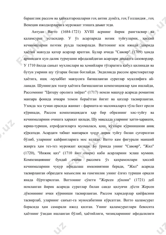 ъат-га муносабатини кўрсатган. ватто қаламсурат борасида ҳам самарали ижод қилган. унинг қаламсуратлари бевосита ҳаётнинг ўзидан ишланган бўлиб, ҳаётийлиги, чизиқларининг ифодалилиги ва таъсирчанлиги билан эътиборни тортади. ватго ижодида бир томондан реалистик, иккинчи томондан бароккога хос хусусиятлар сезилса, аксинча шу даврнинг бошқа бир рассоми франсуа буше (1703-1770) ижодида роккоко услуби етакчилик қилади. киролнинг биринчи рассоми, академия директори, аристократия санъаткори бўлган буше китоб безаш, интеръерлар учун декоратив паннолар ишлаш йўналишида самарали ижод қилди. шпалер учун картонлар ишлади. париж опера театри учун декорация ва кийимлар яратди. ўз ижодида мифология, аллегория ва пасторал жанрларига мурожаат қидди. унинг асарлари сюжетида нозик ва малоҳатли венералар, шўх ва ўйинқароқ малоикалар, ишқ - муҳаббат кўйида ёнган ёш чўпон йигит ва қизлар образи ёрқин гавдаланади, мусаввир асарлари сер жилва, чизиқ ва шаклларининг ўзаро мураккаб наҳшланиши билан характерланади. асарлари колоритида пушти, оқиш, кукиш ранглар гаммаси етакчилик қилади. улар асарга кўркамлик бахш этади. рассом образлариинг хатти-ҳаракати, мимикаси орқали улар ҳолатини очишга интилади. …