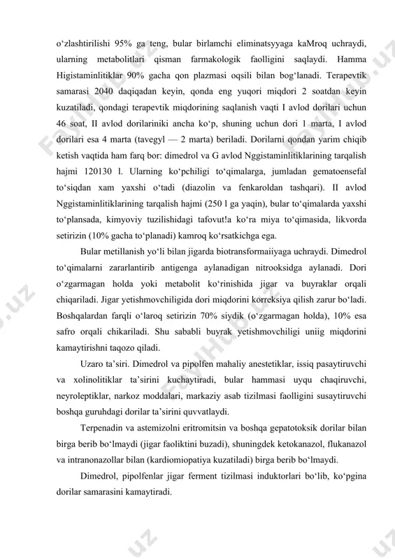od dorilari uchun 46 soat, ii avlod dorilariniki ancha ko‘p, shuning uchun dori 1 marta, i avlod dorilari esa 4 marta (tavegyl — 2 marta) beriladi. dorilarni qondan yarim chiqib ketish vaqtida ham farq bor: dimedrol va g avlod nggistaminlitiklarining tarqalish hajmi 120130 l. ularning ko‘pchiligi to‘qimalarga, jumladan gematoensefal to‘siqdan xam yaxshi o‘tadi (diazolin va fenkaroldan tashqari). ii avlod nggistaminlitiklarining tarqalish hajmi (250 l ga yaqin), bular to‘qimalarda yaxshi to‘plansada, kimyoviy tuzilishidagi tafovut!a ko‘ra miya to‘qimasida, likvorda setirizin (10% gacha to‘planadi) kamroq ko‘rsatkichga ega. bular metillanish yo‘li bilan jigarda biotransformaiiyaga uchraydi. dimedrol to‘qimalarni zararlantirib antigenga aylanadigan nitrooksidga aylanadi. dori o‘zgarmagan holda yoki metabolit ko‘rinishida jigar va buyraklar orqali chiqariladi. jigar yetishmovchiligida dori miqdorini korreksiya qilish zarur bo‘ladi. boshqalardan farqli o‘laroq setirizin 70% siydik (o‘zgarmagan holda), 10% esa safro orqali chikariladi. shu sababli buyrak yetishmovchiligi uniig miqdorini kamaytirishni taqozo qiladi. uzaro ta’siri. dimedrol va pipolfen mahaliy anestetiklar, issiq pasaytiruvchi va xolinolitiklar …