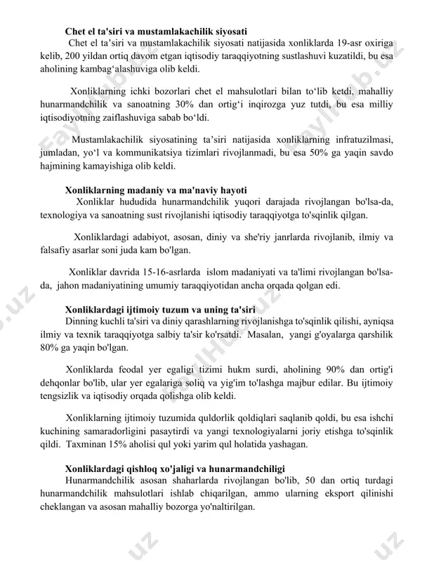 ng ichki bozorlari chet el mahsulotlari bilan to‘lib ketdi, mahalliy hunarmandchilik va sanoatning 30% dan ortig‘i inqirozga yuz tutdi, bu esa milliy iqtisodiyotning zaiflashuviga sabab bo‘ldi. mustamlakachilik siyosatining taʼsiri natijasida xonliklarning infratuzilmasi, jumladan, yo‘l va kommunikatsiya tizimlari rivojlanmadi, bu esa 50% ga yaqin savdo hajmining kamayishiga olib keldi. xonliklarning madaniy va ma'naviy hayoti xonliklar hududida hunarmandchilik yuqori darajada rivojlangan bo'lsa-da, texnologiya va sanoatning sust rivojlanishi iqtisodiy taraqqiyotga to'sqinlik qilgan. xonliklardagi adabiyot, asosan, diniy va she'riy janrlarda rivojlanib, ilmiy va falsafiy asarlar soni juda kam bo'lgan. xonliklar davrida 15-16-asrlarda islom madaniyati va ta'limi rivojlangan bo'lsa-da, jahon madaniyatining umumiy taraqqiyotidan ancha orqada qolgan edi. xonliklardagi ijtimoiy tuzum va uning ta'siri dinning kuchli ta'siri va diniy qarashlarning rivojlanishga to'sqinlik qilishi, ayniqsa ilmiy va texnik taraqqiyotga salbiy ta'sir ko'rsatdi. masalan, yangi g'oyalarga qarshilik 80% ga yaqin bo'lgan. xonliklarda feodal yer egaligi tizimi hukm surdi, aholining 90% dan ortig'i dehqonlar bo'lib, ular yer egalariga soliq …