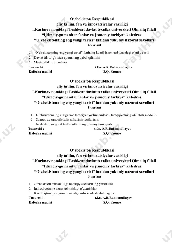 rni va roli. 2. davlat tili to’g’risida qonunning qabul qilinishi. 3. mustaqillik tushunchasi. tuzuvchi : t.f.n. a.r.rahmatullayev kafedra mudiri s.q. eronov o‘zbekiston respublikasi oliy ta’lim, fan va innovatsiyalar vazirligi i.karimov nomidagi toshkent davlat texnika universiteti olmaliq filiali “ijtimoiy-gumanitar fanlar va jismoniy tarbiya“ kafedrasi “o‘zbekistonning eng yangi tarixi” fanidan yakuniy nazorat savollari 5-variant 1. o’zbekistonning o’ziga xos tarqqiyot yo’lini tanlashi, taraqqiyotning «o’zbek modeli». 2. sanoat, avtomobilsozlik sohasini rivojlanishi. 3. nodavlat, notijorat tashkilotlarining ijtimoiy himoyash. tuzuvchi : t.f.n. a.r.rahmatullayev kafedra mudiri s.q. eronov o‘zbekiston respublikasi oliy ta’lim, fan va innovatsiyalar vazirligi i.karimov nomidagi toshkent davlat texnika universiteti olmaliq filiali “ijtimoiy-gumanitar fanlar va jismoniy tarbiya“ kafedrasi “o‘zbekistonning eng yangi tarixi” fanidan yakuniy nazorat savollari 6-variant 1. o’zbekiston mustaqilligi huquqiy asoslarining yaratilishi. 2. iqtisodiyotning agrar sektoridagi o’zgarishlar. 3. kuchli ijtimoiy siyosatni amalga oshirishda davlatning roli. tuzuvchi : t.f.n. a.r.rahmatullayev kafedra mudiri s.q. eronov o‘zbekiston respublikasi oliy ta’lim, fan va innovatsiyalar vazirligi i.karimov nomidagi toshkent …
