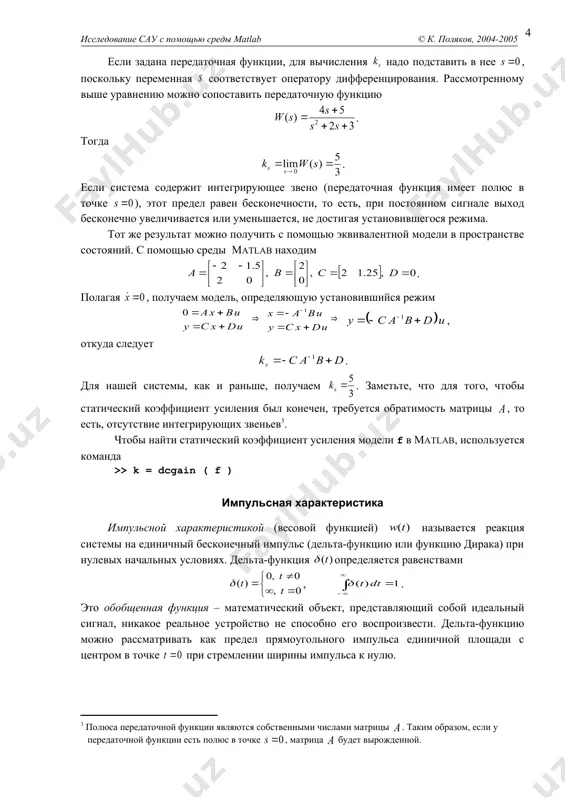 системы на единичный бесконечный импульс (дельта-функцию или функцию дирака) при нулевых начальных условиях. дельта-функция определяется равенствами , . это обобщенная функция – математический объект, представляющий собой идеальный сигнал, никакое реальное устройство не способно его воспроизвести. дельта-функцию можно рассматривать как предел прямоугольного импульса единичной площади с центром в точке при стремлении ширины импульса к нулю. второе название – весовая функция – связано с тем, что для произвольного входного сигнала выход системы вычисляется как свертка . здесь функция как бы «взвешивает» входной сигнал в подынтегральном выражении. импульсная характеристика отражает лишь вход-выходные соотношения при нулевых начальных условиях, то есть, не может полностью описывать динамику системы. понятие импульсной характеристики используется главным образом для систем, передаточные функции которых строго правильные. если передаточная функция правильная, но не строго правильная, коэффициент прямой передачи с входа на выход (матрица модели в пространстве состояний) не равен нулю, поэтому бесконечный импульс на входе в момент передается на выход. такую (бесконечную …