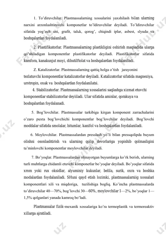 orlar. plastmassalarning qattiq holga o’tish jarayonini tezlatuvchi komponentlar katalizatorlar deyiladi. katalizatorlar sifatida magneziya, urotropin, oxak va boshqalardan foydalanilatsi. 4. stabilizatorlar. plastmassalarning xossalarini saqlashga xizmat etuvchi komponentlar stabilizatorlar deyiiladi. ular sifatida aminlar, qorakuya va boshqalardan foydalanadi. 5. bog’lovchilar. plastmassalar tarkibiga kirgan komponent zarrachalarini o’zaro puxta bog’lovchichi komponentlar bog’lovchilar deyiladi. bog’lovchi moddalar sifatida smolalar, bitumlar, kanifol va boshqalardan foydalaniladi. 6. moylovchilar. plastmassalardan presslash yo’li bilan pressqolipda buyum olishni osonlashtirish va ularning qolip devorlariga yopishib qolmasligini ta’minlovchi komponentlar moylovchilar deyiladi. 7. bo’yoqlar. plastmassalardan olinayotgan buyumlarga ko’rk berish, ularning turli muhtlarga chidamli etuvchi komponetlar bo’yoqlar deyiladi. bo’yoqlar sifatida xrom yoki rux oksidlar, alyuminiy kukunlar, belila, surik, oxra va boshka modalardan foydalaniladi. shuni qayd etish lozimki, plastmassalarniig xossalari komponentlari xili va miqdoriga, tuzilishiga bogliq. ko’incha plastmassalarda to’diruvchilar 40—70%, bog’lovchi 30—60%, moylovchilar 1—2%, bo’yoqlar 1— 1,5% qolganlari yanada kamroq bo’ladi. plastmassalar fizik-mexanik xossalariga ko’ra termoplastik va termoreaktiv xillarga ajratiladi. termoplastik plastmassalar. bu plastmassalar oddiy guruhga kiruvchi …