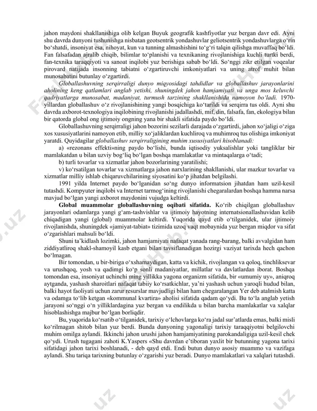 butun organizmga aylandi. buning oqibati o‘laroq, ayrim xalqlar va butun insoniyatning ijtimoiy ongida global jarayonlar va ularning ta’sirida yuzaga kelgan umumiy (dunyo miqyosidagi) muammolar bilan belgilangan jiddiy o‘zgarishlar yuz bera boshladi. jahon hamjamiyati o‘z rivojlanishining yangi bosqichiga qadam qo‘ygani, u avvalgi bosqichlardan nafaqat o‘zgarishlar miqyosi, balki faollik darajasi va universal xususiyati bilan ham farq qilishi ayon bo‘ldi. bu o‘zgarishlarning butun majmui, shuningdek ularning sabablari 1990-yillarda globallashuv (lot. globus – yer kurrasi) deb nomlandi. globallashuv jamiyat hayotining turli jabhalarida butun yer sayyorasi uchun yagona bo‘lgan tuzilmalar, aloqalar va munosabatlarning shakllanishi, universallashuv jarayonidir. shuningdek globallashuv global makonning tutashligi, yagona jahon xo‘jaligi, umumiy ekologik o‘zaro aloqadorlik, global kommunikatsiyalar va shu kabilar bilan tavsiflanadi. jahon rivojlanishining eng yangi tendensiyalarini anglab yetish borasidagi ko‘p sonli sa’y-harakatlar globallashuv jarayonlarining mohiyati, tendensiyalari va sabablarini, ular ta’sirida yuzaga kelayotgan global muammolarni aniqlash va bu jarayonlarning oqibatlarini anglab yetishga qaratilgan fanlararo ilmiy tadqiqotlar sohasi – globalistika paydo bo‘lishiga olib …