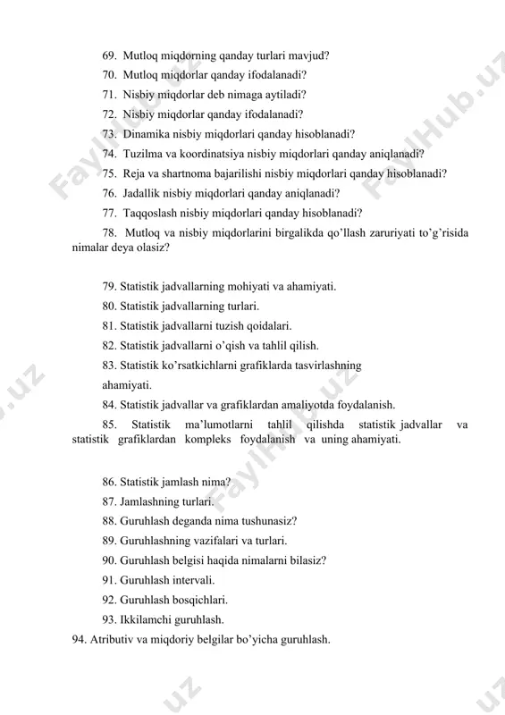 matik xossalarga ega? 65. o’rtacha miqdor momentlar usulida qanday hisoblanadi? 66. moda va mediana haqida nimalarni bilasiz? 67. statistik ko’rsatkichlarning mohiyati va ahamiyati 68. mutloq miqdorlar deganda nimani tushunasiz? 69. mutloq miqdorning qanday turlari mavjud? 70. mutloq miqdorlar qanday ifodalanadi? 71. nisbiy miqdorlar deb nimaga aytiladi? 72. nisbiy miqdorlar qanday ifodalanadi? 73. dinamika nisbiy miqdorlari qanday hisoblanadi? 74. tuzilma va koordinatsiya nisbiy miqdorlari qanday aniqlanadi? 75. reja va shartnoma bajarilishi nisbiy miqdorlari qanday hisoblanadi? 76. jadallik nisbiy miqdorlari qanday aniqlanadi? 77. taqqoslash nisbiy miqdorlari qanday hisoblanadi? 78. mutloq va nisbiy miqdorlarini birgalikda qo’llash zaruriyati to’g’risida nimalar deya olasiz? 79. statistik jadvallarning mohiyati va ahamiyati. 80. statistik jadvallarning turlari. 81. statistik jadvallarni tuzish qoidalari. 82. statistik jadvallarni o’qish va tahlil qilish. 83. statistik ko’rsatkichlarni grafiklarda tasvirlashning ahamiyati. 84. statistik jadvallar va grafiklardan amaliyotda foydalanish. 85. statistik ma’lumotlarni tahlil qilishda statistik jadvallar va statistik grafiklardan kompleks foydalanish va uning ahamiyati. 86. statistik …