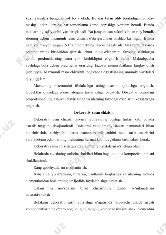 mazmunli tasvirda predmetlarning bir-biridan ajratish uchun uning o'lchamini, fazodagi o'rinlariga qarab, predmetlarning katta yoki kichikligini o'rgatish kerak. maktabgacha yoshdagi bola uchun predmetlar orasidagi fazoviy munosabatlarni farqlay olish juda qiyin. mazmunli rasm chizishni, bog'chada o'rgatishning umumiy vazifalari quyidagjjar: mavzuning mazmunini ifodalashga uning asosini ajratishga o'rgatish. obyektlar orasidagi o'zaro aloqani tasvirlashga o'rgatish. obyektlar orasidagi proportsional joylashuvni tasvirlashga va ularning fazodagi o'rinlarini ko'rsatishga o'rgatish. dekorativ rasm chizish. dekorativ rasm chizish tasviriy faoliyatning boshqa turlari kabi bolada estetik tuyg'uni rivojlantiradi. bolalarni xalq amaliy san'ati namunalari bilan tanishtirishda tarbiyachi ularda vatanparvarlik ruhini shu san'at asarlarini yaratayotgan odamlarning mehnatiga hurmat kabi tuyg'ularni tarbiyalash kerak. dekorativ rasm chizish quyidagi umumiy vazifalarni o'z ichiga oladi. bolalarda naqshning turlicha shakllari bilan bog'liq holda kompozitsion hisni shakllantirish. rang qobiliyatlarini rivojlantirish. xalq amaliy san'atining turlarini, usullarini farqlashga va ularning alohida elementlaridan bolalarning o'z ijodida foydalanishga o'rgatish. qalam va mo'yqalam bilan chizishning texnik ko'nikmalarini mustahkamlash. bolalarni dekorativ rasm chizishga o'rgatishda tarbiyachi ularda …