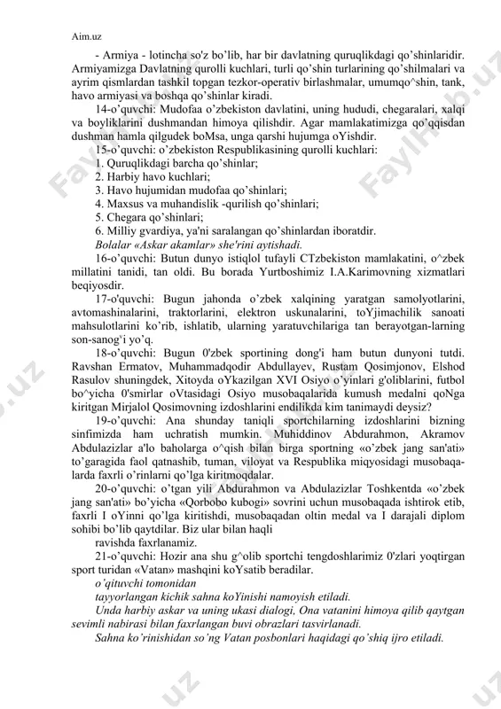 gar mamlakatimizga qo’qqisdan dushman hamla qilgudek bomsa, unga qarshi hujumga oyishdir. 15-o’quvchi: o’zbekiston respublikasining qurolli kuchlari: 1. quruqlikdagi barcha qo’shinlar; 2. harbiy havo kuchlari; 3. havo hujumidan mudofaa qo’shinlari; 4. maxsus va muhandislik -qurilish qo’shinlari; 5. chegara qo’shinlari; 6. milliy gvardiya, ya'ni saralangan qo’shinlardan iboratdir. bolalar «askar akamlar» she'rini aytishadi. 16-o’quvchi: butun dunyo istiqlol tufayli ctzbekiston mamlakatini, o^zbek millatini tanidi, tan oldi. bu borada yurtboshimiz i.a.karimovning xizmatlari beqiyosdir. 17-o'quvchi: bugun jahonda o’zbek xalqining yaratgan samolyotlarini, avtomashinalarini, traktorlarini, elektron uskunalarini, toyjimachilik sanoati mahsulotlarini ko’rib, ishlatib, ularning yaratuvchilariga tan berayotgan-larning son-sanogvi yo’q. 18-o’quvchi: bugun 0'zbek sportining dong'i ham butun dunyoni tutdi. ravshan ermatov, muhammadqodir abdullayev, rustam qosimjonov, elshod rasulov shuningdek, xitoyda oykazilgan xvi osiyo o’yinlari g'oliblarini, futbol bo^yicha 0'smirlar ovtasidagi osiyo musobaqalarida kumush medalni qonga kiritgan mirjalol qosimovning izdoshlarini endilikda kim tanimaydi deysiz? 19-o’quvchi: ana shunday taniqli sportchilarning izdoshlarini bizning sinfimizda ham uchratish mumkin. muhiddinov abdurahmon, akramov abdulazizlar a'lo baholarga o^qish bilan …