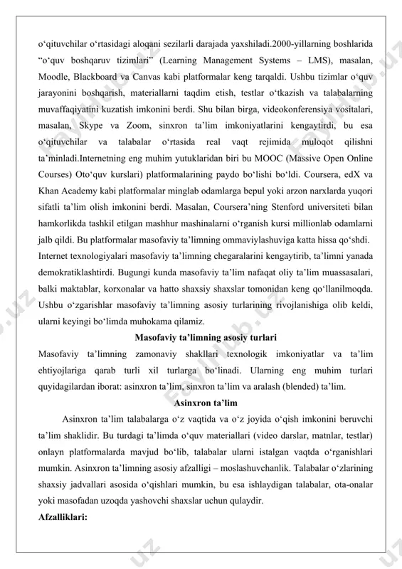 limning chegaralarini kengaytirib, ta’limni yanada demokratiklashtirdi. bugungi kunda masofaviy ta’lim nafaqat oliy ta’lim muassasalari, balki maktablar, korxonalar va hatto shaxsiy shaxslar tomonidan keng qo‘llanilmoqda. ushbu o‘zgarishlar masofaviy ta’limning asosiy turlarining rivojlanishiga olib keldi, ularni keyingi bo‘limda muhokama qilamiz. masofaviy ta’limning asosiy turlari masofaviy ta’limning zamonaviy shakllari texnologik imkoniyatlar va ta’lim ehtiyojlariga qarab turli xil turlarga bo‘linadi. ularning eng muhim turlari quyidagilardan iborat: asinxron ta’lim, sinxron ta’lim va aralash (blended) ta’lim. asinxron ta’lim asinxron ta’lim talabalarga o‘z vaqtida va o‘z joyida o‘qish imkonini beruvchi ta’lim shaklidir. bu turdagi ta’limda o‘quv materiallari (video darslar, matnlar, testlar) onlayn platformalarda mavjud bo‘lib, talabalar ularni istalgan vaqtda o‘rganishlari mumkin. asinxron ta’limning asosiy afzalligi – moslashuvchanlik. talabalar o‘zlarining shaxsiy jadvallari asosida o‘qishlari mumkin, bu esa ishlaydigan talabalar, ota-onalar yoki masofadan uzoqda yashovchi shaxslar uchun qulaydir. afzalliklari: · moslashuvchanlik: talabalar o‘zlarining vaqtlariga qarab o‘qishlari mumkin. · keng qamrovlik: dunyoning istalgan nuqtasidan ta’lim olish mumkin. · individual yondashuv: …