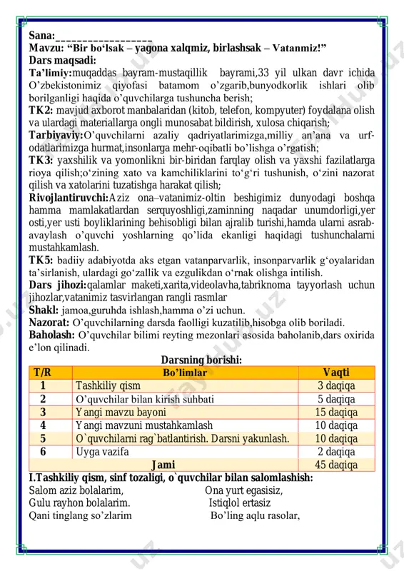 bayoni 15 daqiqa 4 yangi mavzuni mustahkamlash 10 daqiqa 5 o`quvchilarni rag`batlantirish. darsni yakunlash. 10 daqiqa 6 uyga vazifa 2 daqiqa jami 45 daqiqa i.tashkiliy qism, sinf tozaligi, o`quvchilar bilan salomlashish: salom aziz bolalarim, ona yurt egasisiz, gulu rayhon bolalarim. istiqlol ertasiz qani tinglang so’zlarim bo’ling aqlu rasolar, jajji o’g’il-qizlarim. ham bilimdon donolar. o‘zbekiston mustaqilligining 33- yilligi “bir bo‘lsak – yagona xalqmiz, birlashsak – vatanmiz!” shiori ostida o‘tkaziladi ii. o`quvchilar bilan kirish suhbati faollashtiruvchi savol va topshiriqlar -1-sentyabr qanday kun? bu kun haqida qanday ma’lumotga egasiz? - «mustaqillik» so’zining ma’nosi nima? -mustaqillikka qachon erishdik? bu kunni hozir qanday nishonlaymiz? o’zbekiston qadimda buyuk ajdodlariga ega ularning bizga qoldirgan ulkan tarixi va ilmiy adabiyotlari dunyo miqyosida katta qiziqish bilan hali hamon o‘rganib kelinadi. bizning yurtimiz buyuk alloma, sarkarda, shoir va mutafakkirlar vatanidir. biz vatanimiz nomini dunyoga tanitgan abu rayhon beruniy, al-xorazmiy, amir temur, alisher navoiy, mirzo ulugʻbek va boshqa koʻplab buyuk ajdodlarning …