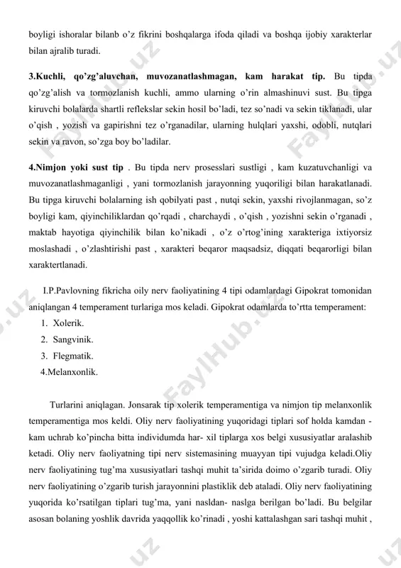 ishiga harakat qiladi, nutqi tez va ravon, so’z boyligi ishoralar bilanb o’z fikrini boshqalarga ifoda qiladi va boshqa ijobiy xarakterlar bilan ajralib turadi. 3.kuchli, qo’zg’aluvchan, muvozanatlashmagan, kam harakat tip. bu tipda qo’zg’alish va tormozlanish kuchli, ammo ularning o’rin almashinuvi sust. bu tipga kiruvchi bolalarda shartli reflekslar sekin hosil bo’ladi, tez so’nadi va sekin tiklanadi, ular o’qish , yozish va gapirishni tez o’rganadilar, ularning hulqlari yaxshi, odobli, nutqlari sekin va ravon, so’zga boy bo’ladilar. 4.nimjon yoki sust tip . bu tipda nerv prosesslari sustligi , kam kuzatuvchanligi va muvozanatlashmaganligi , yani tormozlanish jarayonning yuqoriligi bilan harakatlanadi. bu tipga kiruvchi bolalarning ish qobilyati past , nutqi sekin, yaxshi rivojlanmagan, so’z boyligi kam, qiyinchiliklardan qo’rqadi , charchaydi , o’qish , yozishni sekin o’rganadi , maktab hayotiga qiyinchilik bilan ko’nikadi , o’z o’rtog’ining xarakteriga ixtiyorsiz moslashadi , o’zlashtirishi past , xarakteri beqaror maqsadsiz, diqqati beqarorligi bilan xaraktertlanadi. i.p.pavlovning fikricha oily nerv faoliyatining 4 tipi …