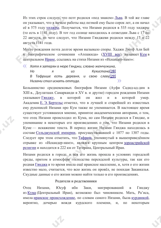 что поэт родился «под знаком» льва. в той же главе он указывает, что в начале работы над поэмой ему было сорок лет, а он начал её в 575 году хиджры. получается, что низами родился в 535 году хиджры (то есть в 1141 году). в тот год солнце находилось в созвездии льва с 17 по 22 августа, из чего следует, что низами гянджеви родился между 17 и 22 августа 1141 года. место рождения поэта долгое время вызывало споры. хаджи лютф али бей в биографическом сочинении «атешкида» (xviii век) называет кум в центральном иране, ссылаясь на стихи низами из «искандер-намэ»: хотя я затерян в море гянджи, словно жемчужина, но я из кухистана[28] в тафрише есть деревня, и свою славу[29] низами стал искать оттуда. большинство средневековых биографов низами (ауфи садид-ад-дин в xiii в., доулатшах самарканди в xv в. и другие) городом рождения низами указывают гянджу, в которой он жил и в которой умер. …