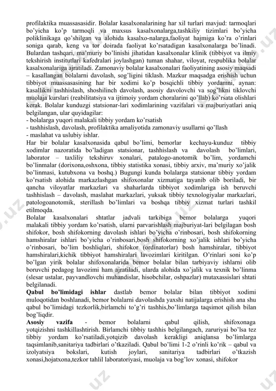 sasalarining (dpm) asosiy turlari: bolalar kasalxonasi (statsionar), qishloq vrachlik punktlari, oilaviy poliklinika, bolalar sihatgohi. bulardan tashqari bolalarga tibbiy yordam tug’ruq kompleksi va perinatal markazlarining bolalar bo’limlari, maxsus kasalxonalar, maslahat tashhis markazlari, salomatlikni tiklash markazlaridagi bolalar bo’limlarida ko’rsatilishi mumkin. shoshilinch tibbiy yordamga muhtoj bo’lgan, jiddiy asoratlar qoldiradigan kasallikka chalingan bolalarga uyda kunu-tun tibbiy yordam ko’rsatish xizmati, tez yordam va shoshilinch tibbiy yordam markazi amalga oshiradi. davolash profilaktika yordami, asosan profilaktika ishlari o’quv- tarbiya muassasalari, bolalar uylari, bog’cha, maktab, sog’lomlashtirish oromgohlari, sihatgohlarda olib boriladi. bo’lajak bolalar shifokorlari har qanday tashkilotni tayinlangan vazifalari, o’ziga xos jihatlarini bilishlari zarur. bolalar davolash profilaktika muasasalari tizimida bolalar kasalxonasi alohida o’rin tutadi. aynan shu yerda zamonaviy diagnostika uskunalari jamlangani,oliy malakaga ega bo’lgan shifokorlar,oliy ma’lumotli hamshiralar faoliyat ko’rsatayotgani va tibbiyot xodimlarini kasbiy mahoratini oshirish ishlari olib borilayotgani bois bu kasalxonaga ahvoli og’ir bemorlarni yotqiziladi. bolalar kasalxonasi – shoshilinch davolash yoki maxsus tibbiy yordamga, doimiy shifokorlar nazoratiga muhtoj 18 …