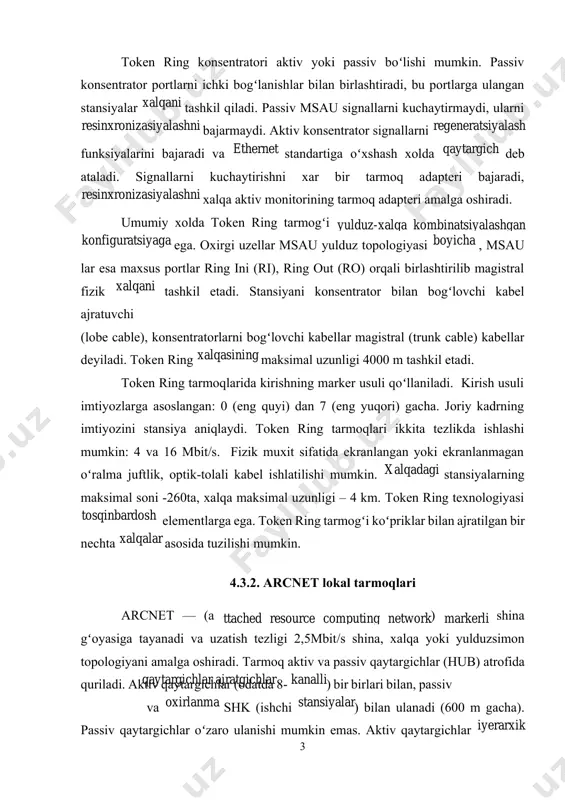 ngan: 0 (eng quyi) dan 7 (eng yuqori) gacha. joriy kadrning imtiyozini stansiya aniqlaydi. token ring tarmoqlari ikkita tezlikda ishlashi mumkin: 4 va 16 mbit/s. fizik muxit sifatida ekranlangan yoki ekranlanmagan oʻralma juftlik, optik-tolali kabel ishlatilishi mumkin. xalqadagi stansiyalarning maksimal soni -260ta, xalqa maksimal uzunligi – 4 km. token ring texnologiyasi toʻsqinbardosh elementlarga ega. token ring tarmogʻi koʻpriklar bilan ajratilgan bir nechta xalqalar asosida tuzilishi mumkin. 4.3.2. arcnet lokal tarmoqlari arcnet — (a ttached resource computing network) markerli shina gʻoyasiga tayanadi va uzatish tezligi 2,5mbit/s shina, xalqa yoki yulduzsimon topologiyani amalga oshiradi. tarmoq aktiv va passiv qaytargichlar (hub) atrofida quriladi. aktiv qaytargichlar (odatda 8- kanalli) bir birlari bilan, passiv qaytargichlar ajratgichlar va oxirlanma shk (ishchi stansiyalar) bilan ulanadi (600 m gacha). passiv qaytargichlar oʻzaro ulanishi mumkin emas. aktiv qaytargichlar iyerarxik strukturani tashkil etishlari mumkin. tarmoqdagi ishchi stansiyalarning maksimal soni 255. koʻp segmentli tarmoq kabellarining maksimal uzunligi 7 km. arcnet tarmogʻida …
